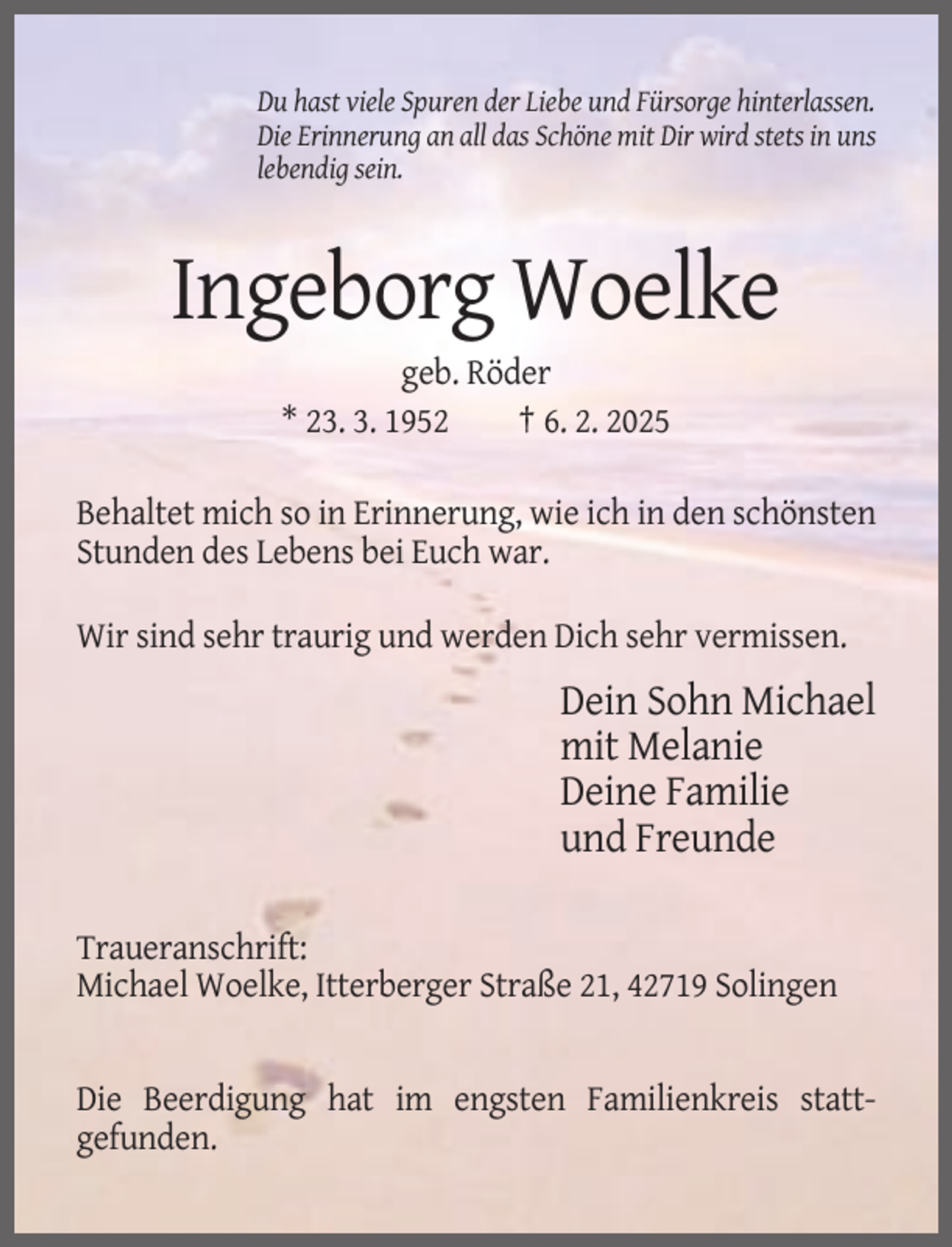 <p>Du hast viele Spuren der Liebe und Fürsorge hinterlassen.<br />Die Erinnerung an all das Schöne mit Dir wird stets in uns<br />lebendig sein.</p><p>Ingeborg Woelke<br />geb. Röder<br />* 23. 3. 1952<br />† 6. 2. 2025<br />Behaltet mich so in Erinnerung, wie ich in den schönsten<br />Stunden des Lebens bei Euch war.<br />Wir sind sehr traurig und werden Dich sehr vermissen.</p><p>Dein Sohn Michael<br />mit Melanie<br />Deine Familie<br />und Freunde<br />Traueranschrift:<br />Michael Woelke, Itterberger Straße 21, 42719 Solingen</p><p>Die Beerdigung hat im engsten Familienkreis stattgefunden.</p>