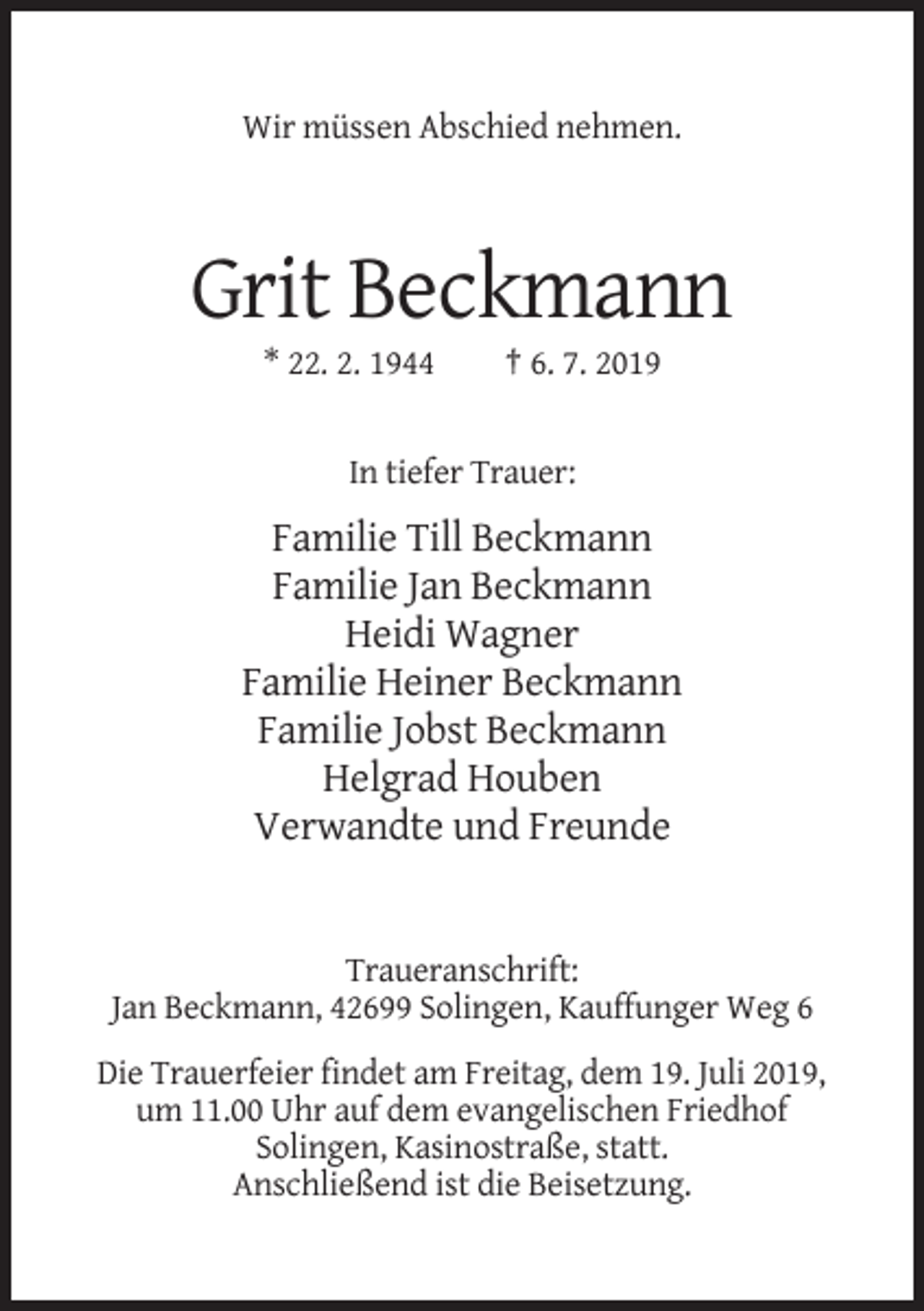 <p>Wir müssen Abschied nehmen.</p><p>Grit Beckmann<br />* 22. 2. 1944</p><p>† 6. 7. 2019</p><p>In tiefer Trauer:</p><p>Familie Till Beckmann<br />Familie Jan Beckmann<br />Heidi Wagner<br />Familie Heiner Beckmann<br />Familie Jobst Beckmann<br />Helgrad Houben<br />Verwandte und Freunde</p><p>Traueranschrift:<br />Jan Beckmann, 42699 Solingen, Kauffunger Weg 6<br />Die Trauerfeier findet am Freitag, dem 19. Juli 2019,<br />um 11.00 Uhr auf dem evangelischen Friedhof<br />Solingen, Kasinostraße, statt.<br />Anschließend ist die Beisetzung.</p>
