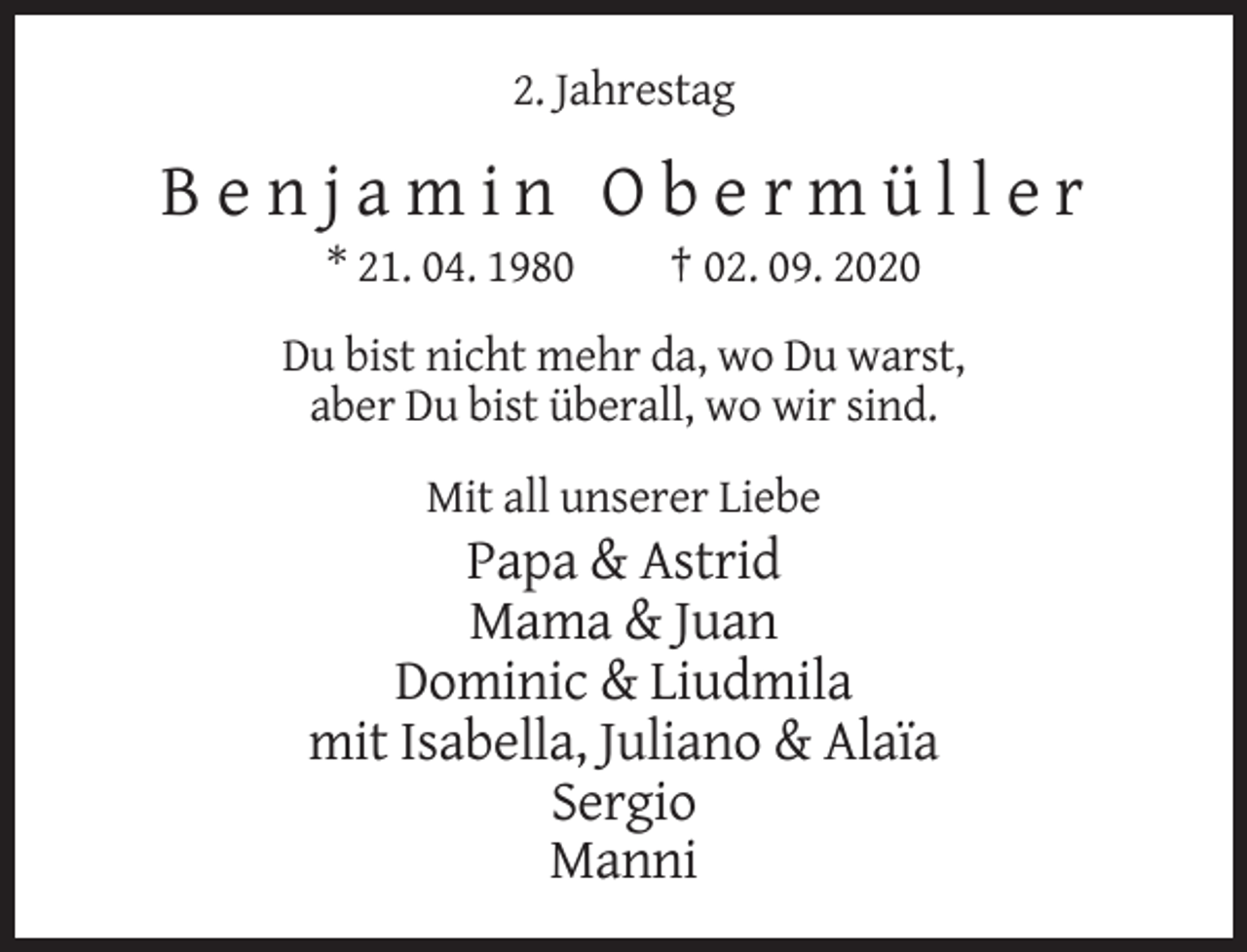 <p>2. Jahrestag</p><p>Benjamin Obermüller<br />* 21. 04. 1980</p><p>† 02. 09. 2020</p><p>Du bist nicht mehr da, wo Du warst,<br />aber Du bist überall, wo wir sind.<br />Mit all unserer Liebe</p><p>Papa &amp; Astrid<br />Mama &amp; Juan<br />Dominic &amp; Liudmila<br />mit Isabella, Juliano &amp; Alaïa<br />Sergio<br />Manni</p>