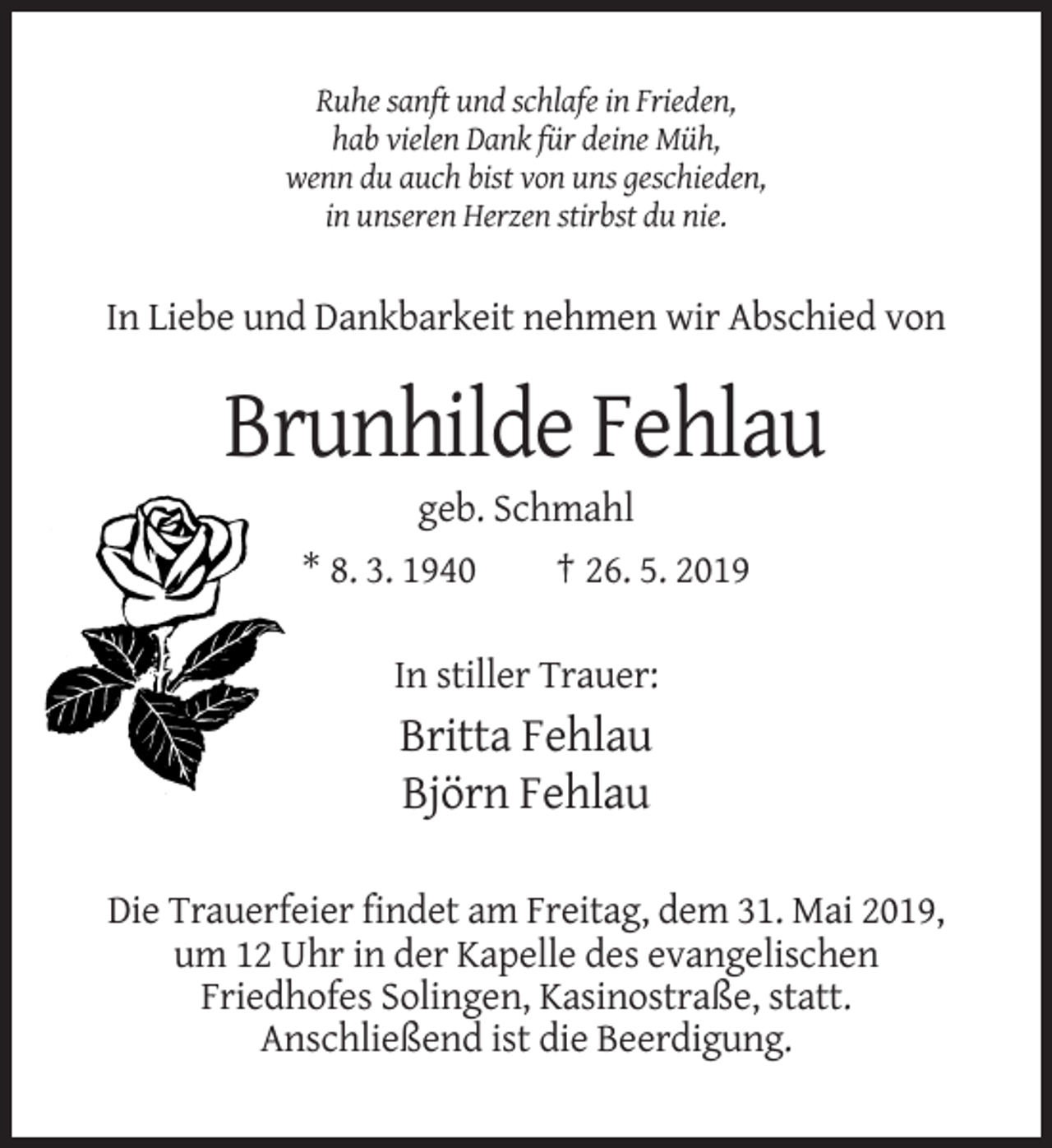 <p>Ruhe sanft und schlafe in Frieden,<br />hab vielen Dank für deine Müh,<br />wenn du auch bist von uns geschieden,<br />in unseren Herzen stirbst du nie.</p><p>In Liebe und Dankbarkeit nehmen wir Abschied von</p><p>Brunhilde Fehlau<br />geb. Schmahl<br />* 8. 3. 1940<br />† 26. 5. 2019<br />In stiller Trauer:</p><p>Britta Fehlau<br />Björn Fehlau<br />Die Trauerfeier findet am Freitag, dem 31. Mai 2019,<br />um 12 Uhr in der Kapelle des evangelischen<br />Friedhofes Solingen, Kasinostraße, statt.<br />Anschließend ist die Beerdigung.</p>