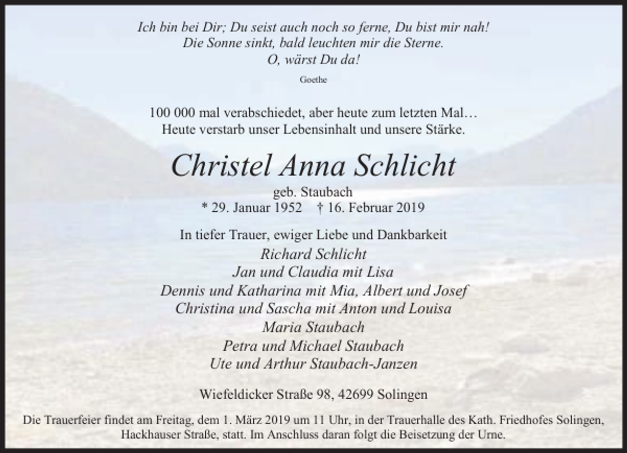 <p>Ich bin bei Dir; Du seist auch noch so ferne, Du bist mir nah!<br />Die Sonne sinkt, bald leuchten mir die Sterne.<br />O, wärst Du da!<br />Goethe</p><p>10 mal verabschiedet, aber heute zum letzten Mal…<br />Heute verstarb unser Lebensinhalt und unsere Stärke.</p><p>Christel Anna Schlicht<br />geb. Staubach<br />* 29. Januar 1952 † 16. Februar 2019</p><p>In tiefer Trauer, ewiger Liebe und Dankbarkeit</p><p>Richard Schlicht<br />Jan und Claudia mit Lisa<br />Dennis und Katharina mit Mia, Albert und Josef<br />Christina und Sascha mit Anton und Louisa<br />Maria Staubach<br />Petra und Michael Staubach<br />Ute und Arthur Staubach-Janzen<br />Wiefeldicker Straße 98, 42699 Solingen<br />Die Trauerfeier findet am Freitag, dem 1. März 2019 um 11 Uhr, in der Trauerhalle des Kath. Friedhofes Solingen,<br />Hackhauser Straße, statt. Im Anschluss daran folgt die Beisetzung der Urne.</p>
