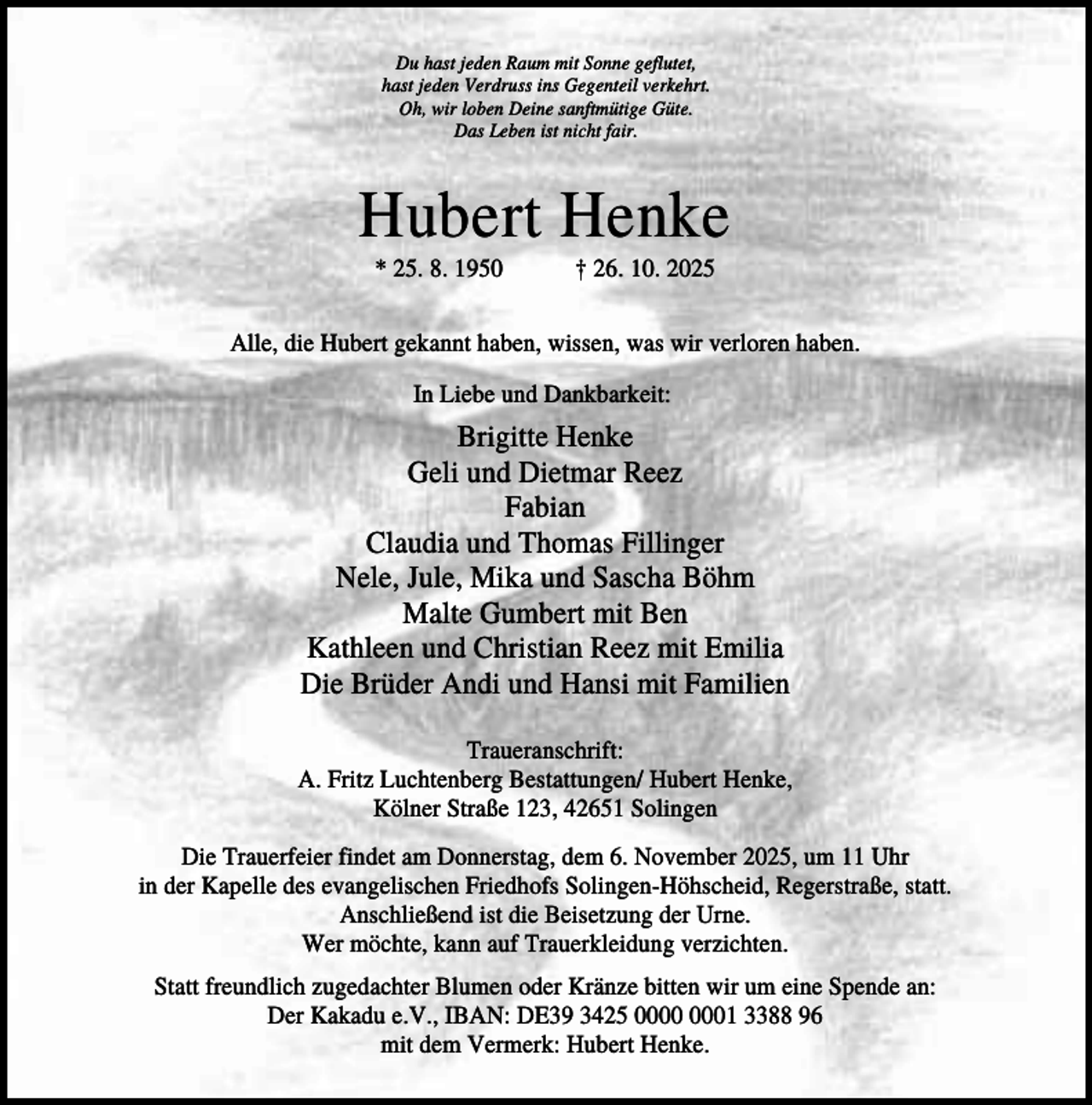 <p>Du hast jeden Raum mit Sonne geflutet,<br />hast jeden Verdruss ins Gegenteil verkehrt.<br />Oh, wir loben Deine sanftmütige Güte.<br />Das Leben ist nicht fair.</p><p>Hubert Henke<br />* 25. 8. 1950</p><p>† 26. 10. 2025</p><p>Alle, die Hubert gekannt haben, wissen, was wir verloren haben.<br />In Liebe und Dankbarkeit:</p><p>Brigitte Henke<br />Geli und Dietmar Reez<br />Fabian<br />Claudia und Thomas Fillinger<br />Nele, Jule, Mika und Sascha Böhm<br />Malte Gumbert mit Ben<br />Kathleen und Christian Reez mit Emilia<br />Die Brüder Andi und Hansi mit Familien<br />Traueranschrift:<br />A. Fritz Luchtenberg Bestattungen/ Hubert Henke,<br />Kölner Straße 123, 42651 Solingen<br />Die Trauerfeier findet am Donnerstag, dem 6. November 2025, um 11 Uhr<br />in der Kapelle des evangelischen Friedhofs Solingen-Höhscheid, Regerstraße, statt.<br />Anschließend ist die Beisetzung der Urne.<br />Wer möchte, kann auf Trauerkleidung verzichten.<br />Statt freundlich zugedachter Blumen oder Kränze bitten wir um eine Spende an:<br />Der Kakadu e.V., IBAN: DE39 3425 01 3388 96<br />mit dem Vermerk: Hubert Henke.</p>