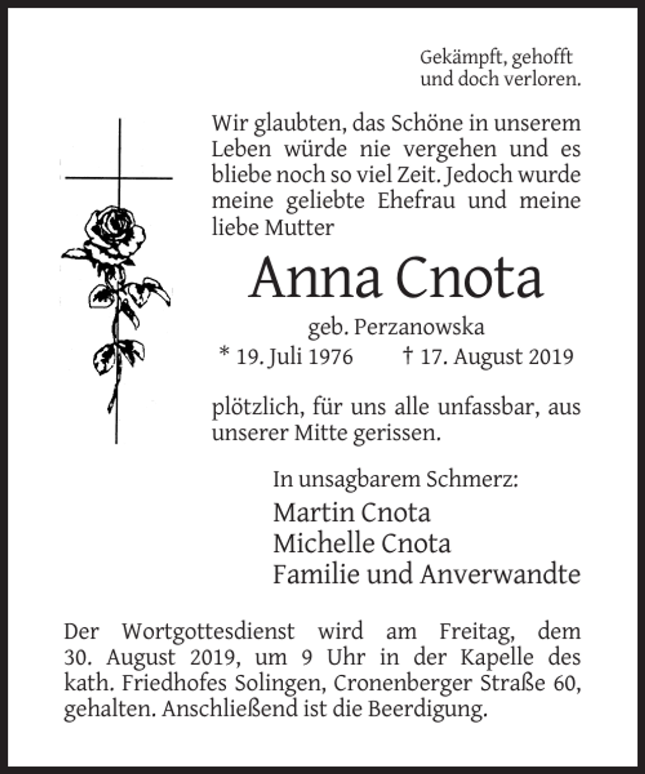 <p>Gekämpft, gehofft<br />und doch verloren.</p><p>Wir glaubten, das Schöne in unserem<br />Leben würde nie vergehen und es<br />bliebe noch so viel Zeit. Jedoch wurde<br />meine geliebte Ehefrau und meine<br />liebe Mutter</p><p>Anna Cnota<br />geb. Perzanowska<br />* 19. Juli 1976<br />† 17. August 2019<br />plötzlich, für uns alle unfassbar, aus<br />unserer Mitte gerissen.<br />In unsagbarem Schmerz:</p><p>Martin Cnota<br />Michelle Cnota<br />Familie und Anverwandte<br />Der Wortgottesdienst wird am Freitag, dem<br />30. August 2019, um 9 Uhr in der Kapelle des<br />kath. Friedhofes Solingen, Cronenberger Straße 60,<br />gehalten. Anschließend ist die Beerdigung.</p>