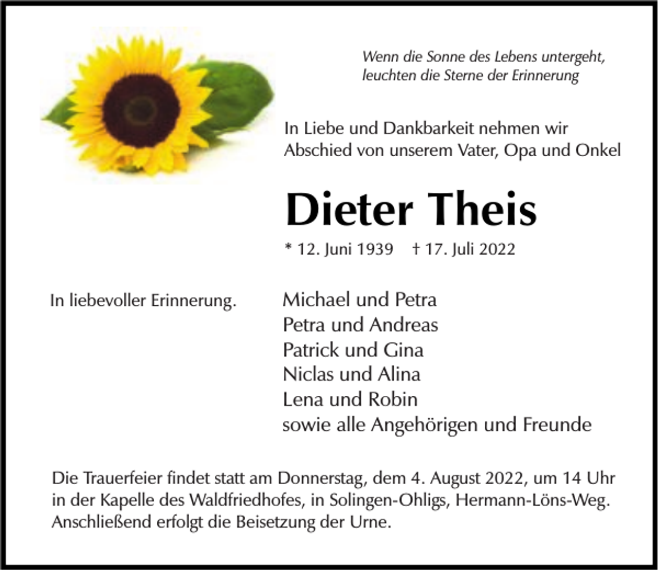 <p>Wenn die Sonne des Lebens untergeht,<br />leuchten die Sterne der Erinnerung</p><p>In Liebe und Dankbarkeit nehmen wir<br />Abschied von unserem Vater, Opa und Onkel</p><p>Dieter Theis<br />* 12. Juni 1939</p><p>In liebevoller Erinnerung.</p><p>† 17. Juli 2022</p><p>Michael und Petra<br />Petra und Andreas<br />Patrick und Gina<br />Niclas und Alina<br />Lena und Robin<br />sowie alle Angehörigen und Freunde</p><p>Die Trauerfeier findet statt am Donnerstag, dem 4. August 2022, um 14 Uhr<br />in der Kapelle des Waldfriedhofes, in Solingen-Ohligs, Hermann-Löns-Weg.<br />Anschließend erfolgt die Beisetzung der Urne.</p>
