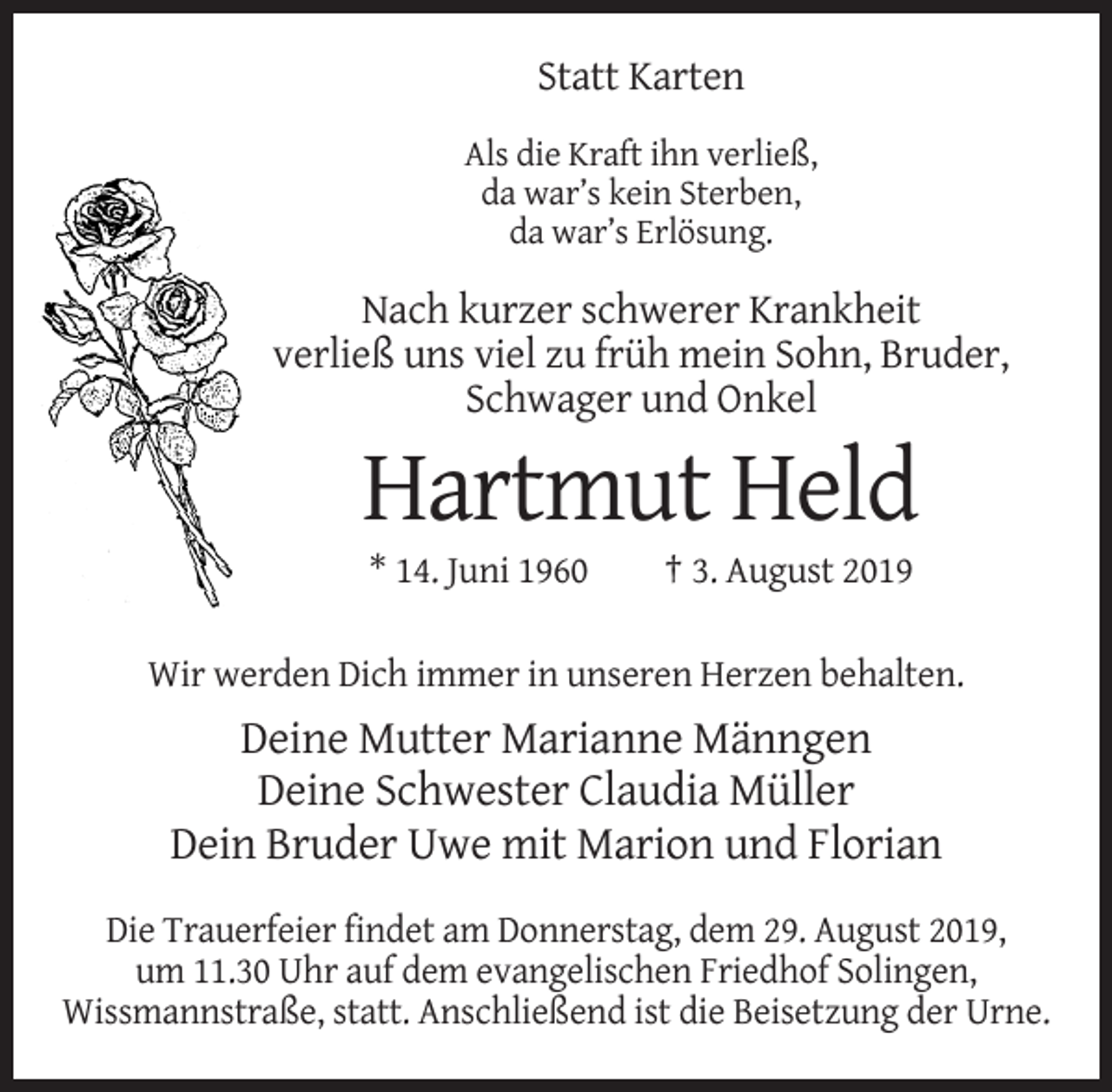 <p>Statt Karten<br />Als die Kraft ihn verließ,<br />da war’s kein Sterben,<br />da war’s Erlösung.</p><p>Nach kurzer schwerer Krankheit<br />verließ uns viel zu früh mein Sohn, Bruder,<br />Schwager und Onkel</p><p>Hartmut Held<br />* 14. Juni 1960</p><p>† 3. August 2019</p><p>Wir werden Dich immer in unseren Herzen behalten.</p><p>Deine Mutter Marianne Männgen<br />Deine Schwester Claudia Müller<br />Dein Bruder Uwe mit Marion und Florian<br />Die Trauerfeier findet am Donnerstag, dem 29. August 2019,<br />um 11.30 Uhr auf dem evangelischen Friedhof Solingen,<br />Wissmannstraße, statt. Anschließend ist die Beisetzung der Urne.</p>