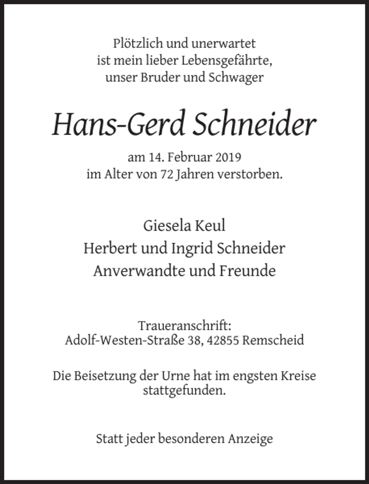 <p>Plötzlich und unerwartet<br />ist mein lieber Lebensgefährte,<br />unser Bruder und Schwager</p><p>Hans-Gerd Schneider<br />am 14. Februar 2019<br />im Alter von 72 Jahren verstorben.</p><p>Giesela Keul<br />Herbert und Ingrid Schneider<br />Anverwandte und Freunde</p><p>Traueranschrift:<br />Adolf-Westen-Straße 38, 42855 Remscheid<br />Die Beisetzung der Urne hat im engsten Kreise<br />stattgefunden.</p><p>Statt jeder besonderen Anzeige</p>