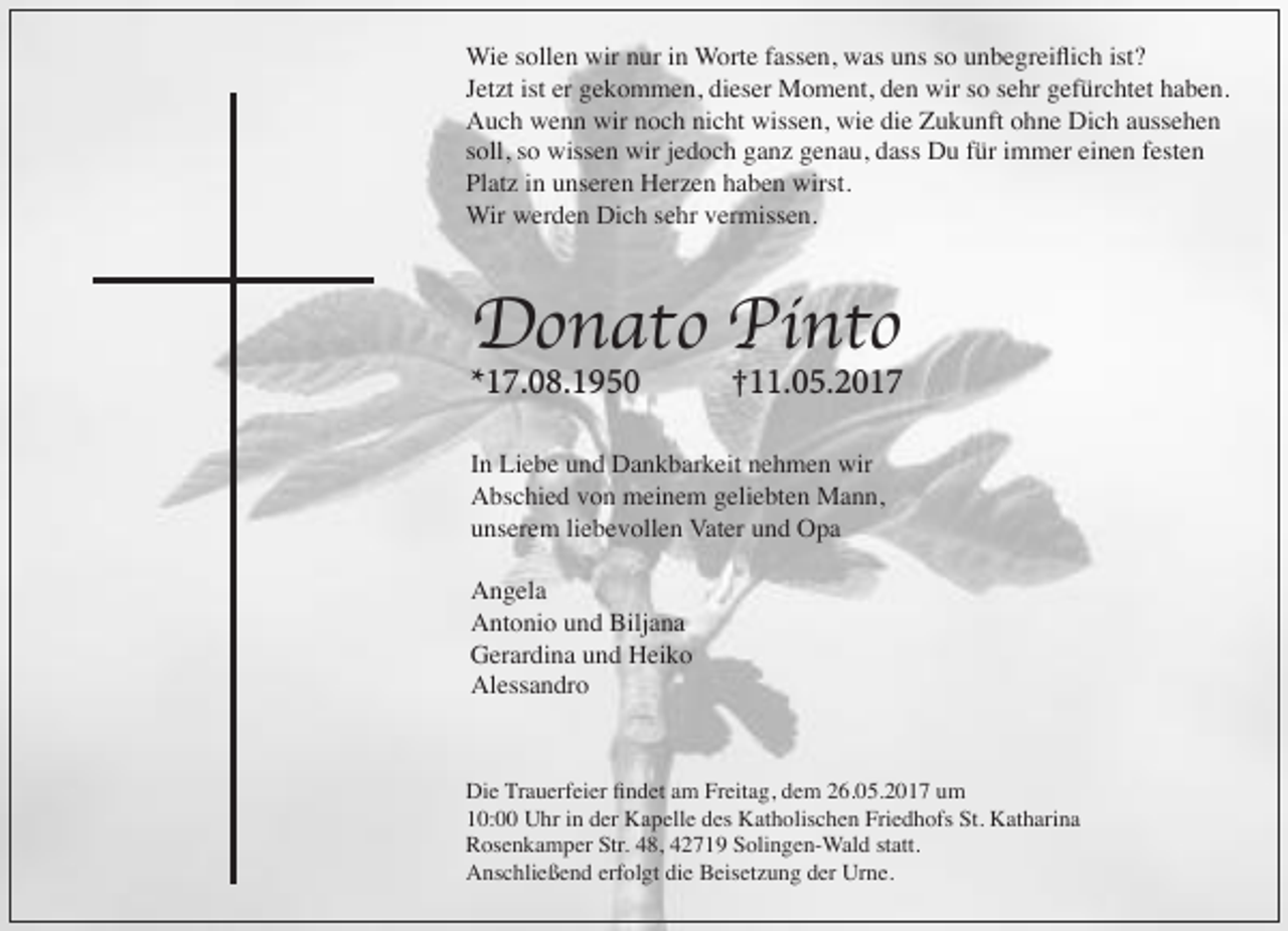 <p>Wie sollen wir nur in Worte fassen, was uns so unbegreiﬂich ist?<br />Jetzt ist er gekommen, dieser Moment, den wir so sehr gefürchtet haben.<br />Auch wenn wir noch nicht wissen, wie die Zukunft ohne Dich aussehen<br />soll, so wissen wir jedoch ganz genau, dass Du für immer einen festen<br />Platz in unseren Herzen haben wirst.<br />Wir werden Dich sehr vermissen.</p><p>Donato Pinto<br />*17.08.1950</p><p>†11.05.2017</p><p>In Liebe und Dankbarkeit nehmen wir<br />Abschied von meinem geliebten Mann,<br />unserem liebevollen Vater und Opa<br />Angela<br />Antonio und Biljana<br />Gerardina und Heiko<br />Alessandro</p><p>Die Trauerfeier ﬁndet am Freitag, dem 26.05.2017 um<br />10:00 Uhr in der Kapelle des Katholischen Friedhofs St. Katharina<br />Rosenkamper Str. 48, 42719 Solingen-Wald statt.<br />Anschließend erfolgt die Beisetzung der Urne.</p>