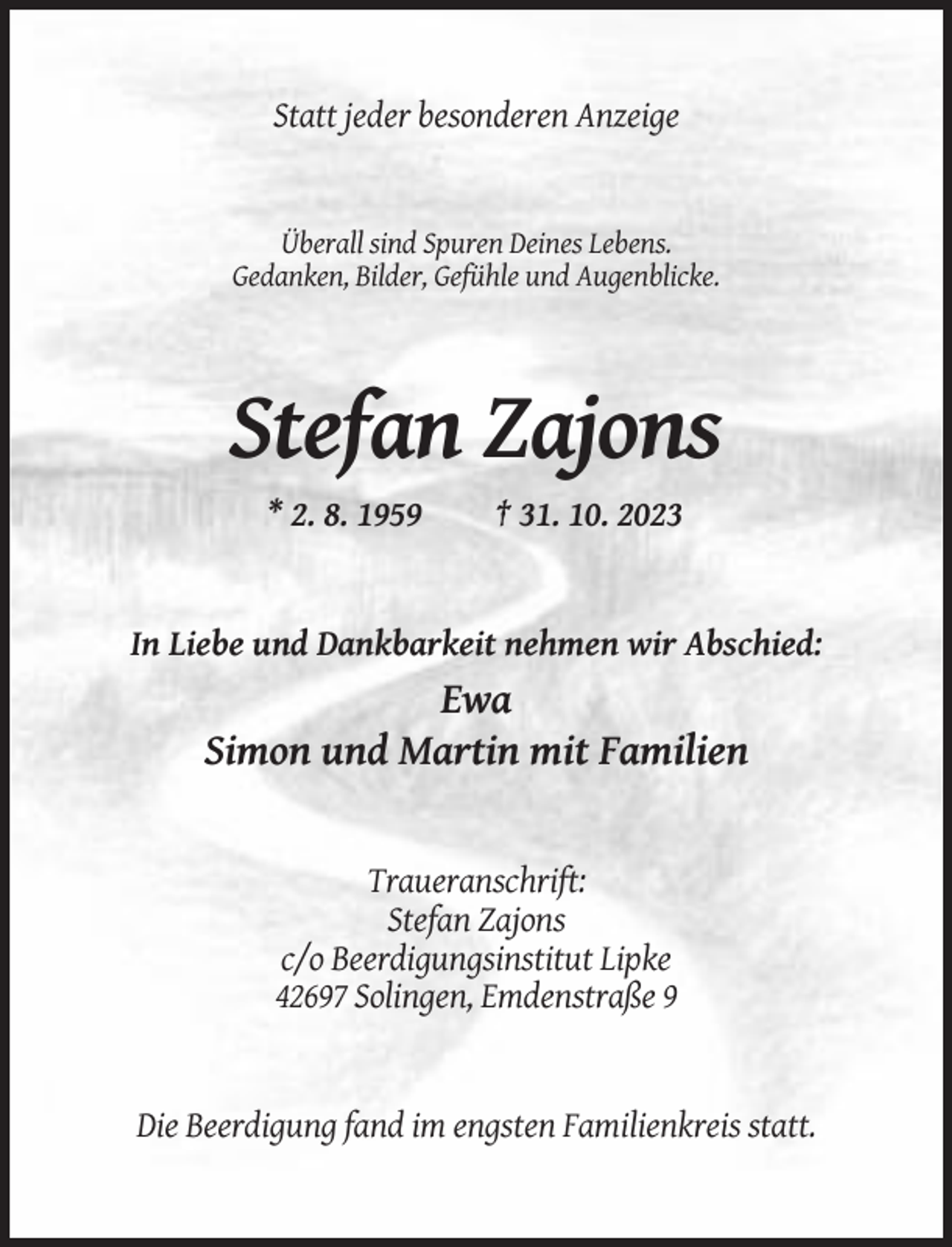 <p>Statt jeder besonderen Anzeige</p><p>Überall sind Spuren Deines Lebens.<br />Gedanken, Bilder, Gefühle und Augenblicke.</p><p>Stefan Zajons<br />* 2. 8. 1959</p><p>† 31. 10. 2023</p><p>In Liebe und Dankbarkeit nehmen wir Abschied:</p><p>Ewa<br />Simon und Martin mit Familien</p><p>Traueranschrift:<br />Stefan Zajons<br />c/o Beerdigungsinstitut Lipke<br />42697 Solingen, Emdenstraße 9</p><p>Die Beerdigung fand im engsten Familienkreis statt.</p>