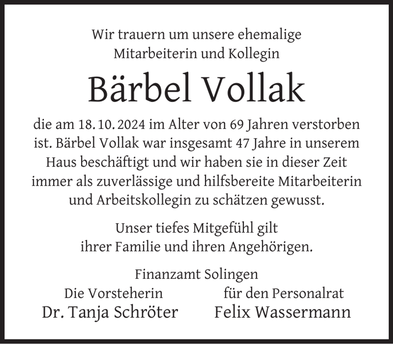 <p>Wir trauern um unsere ehemalige<br />Mitarbeiterin und Kollegin</p><p>Bärbel Vollak</p><p>die am 18. 10. 2024 im Alter von 69 Jahren verstorben<br />ist. Bärbel Vollak war insgesamt 47 Jahre in unserem<br />Haus beschäftigt und wir haben sie in dieser Zeit<br />immer als zuverlässige und hilfsbereite Mitarbeiterin<br />und Arbeitskollegin zu schätzen gewusst.<br />Unser tiefes Mitgefühl gilt<br />ihrer Familie und ihren Angehörigen.<br />Finanzamt Solingen<br />Die Vorsteherin<br />für den Personalrat</p><p>Dr. Tanja Schröter</p><p>Felix Wassermann</p>