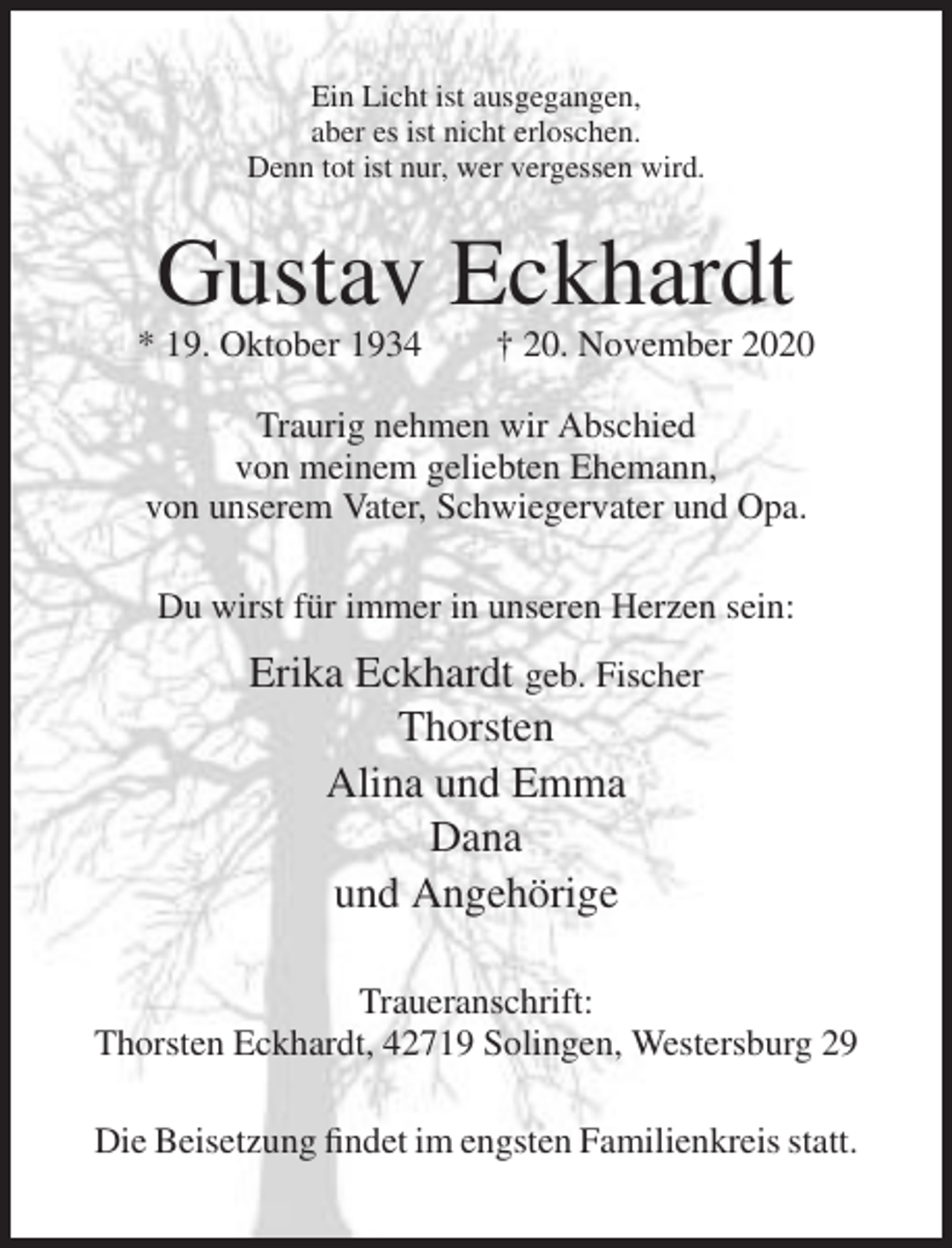 <p>Ein Licht ist ausgegangen,<br />aber es ist nicht erloschen.<br />Denn tot ist nur, wer vergessen wird.</p><p>Gustav Eckhardt<br />* 19. Oktober 1934</p><p>† 20. November 2020</p><p>Traurig nehmen wir Abschied<br />von meinem geliebten Ehemann,<br />von unserem Vater, Schwiegervater und Opa.<br />Du wirst für immer in unseren Herzen sein:</p><p>Erika Eckhardt geb. Fischer<br />Thorsten<br />Alina und Emma<br />Dana<br />und Angehörige<br />Traueranschrift:<br />Thorsten Eckhardt, 42719 Solingen, Westersburg 29<br />Die Beisetzung findet im engsten Familienkreis statt.</p>