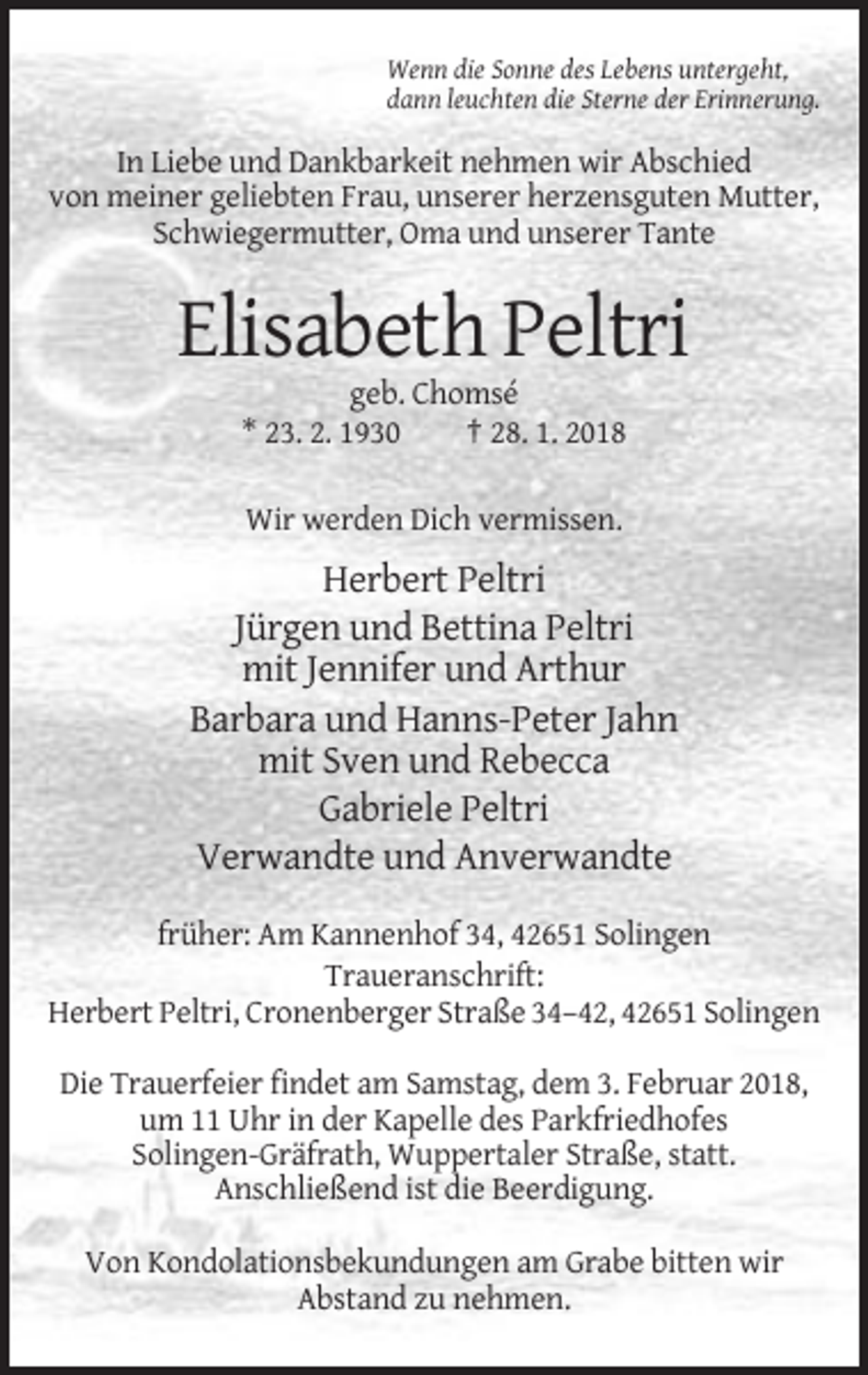 <p>Wenn die Sonne des Lebens untergeht,<br />dann leuchten die Sterne der Erinnerung.</p><p>In Liebe und Dankbarkeit nehmen wir Abschied<br />von meiner geliebten Frau, unserer herzensguten Mutter,<br />Schwiegermutter, Oma und unserer Tante</p><p>Elisabeth Peltri<br />geb. Chomsé<br />* 23. 2. 1930<br />† 28. 1. 2018<br />Wir werden Dich vermissen.</p><p>Herbert Peltri<br />Jürgen und Bettina Peltri<br />mit Jennifer und Arthur<br />Barbara und Hanns-Peter Jahn<br />mit Sven und Rebecca<br />Gabriele Peltri<br />Verwandte und Anverwandte<br />früher: Am Kannenhof 34, 42651 Solingen<br />Traueranschrift:<br />Herbert Peltri, Cronenberger Straße 34–42, 42651 Solingen<br />Die Trauerfeier findet am Samstag, dem 3. Februar 2018,<br />um 11 Uhr in der Kapelle des Parkfriedhofes<br />Solingen-Gräfrath, Wuppertaler Straße, statt.<br />Anschließend ist die Beerdigung.<br />Von Kondolationsbekundungen am Grabe bitten wir<br />Abstand zu nehmen.</p>