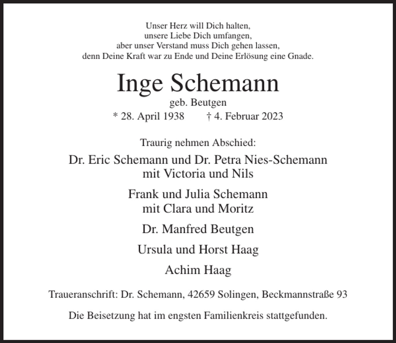 <p>Unser Herz will Dich halten,<br />unsere Liebe Dich umfangen,<br />aber unser Verstand muss Dich gehen lassen,<br />denn Deine Kraft war zu Ende und Deine Erlösung eine Gnade.</p><p>Inge Schemann<br />geb. Beutgen<br />* 28. April 1938<br />† 4. Februar 2023<br />Traurig nehmen Abschied:</p><p>Dr. Eric Schemann und Dr. Petra Nies-Schemann<br />mit Victoria und Nils<br />Frank und Julia Schemann<br />mit Clara und Moritz<br />Dr. Manfred Beutgen<br />Ursula und Horst Haag<br />Achim Haag<br />Traueranschrift: Dr. Schemann, 42659 Solingen, Beckmannstraße 93<br />Die Beisetzung hat im engsten Familienkreis stattgefunden.</p>