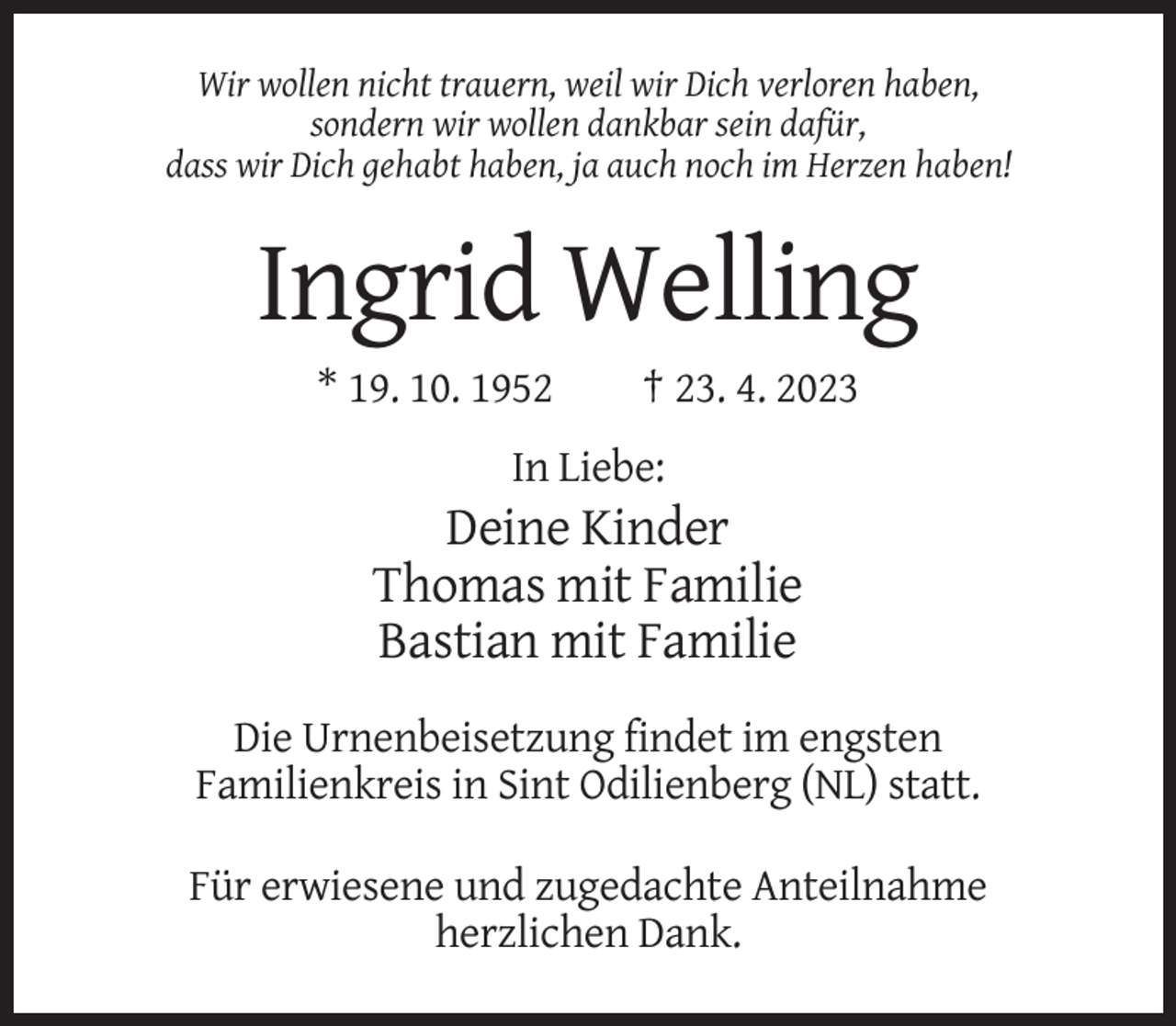 <p>Wir wollen nicht trauern, weil wir Dich verloren haben,<br />sondern wir wollen dankbar sein dafür,<br />dass wir Dich gehabt haben, ja auch noch im Herzen haben!</p><p>Ingrid Welling<br />* 19. 10. 1952</p><p>† 23. 4. 2023</p><p>In Liebe:</p><p>Deine Kinder<br />Thomas mit Familie<br />Bastian mit Familie<br />Die Urnenbeisetzung findet im engsten<br />Familienkreis in Sint Odilienberg (NL) statt.<br />Für erwiesene und zugedachte Anteilnahme<br />herzlichen Dank.</p>
