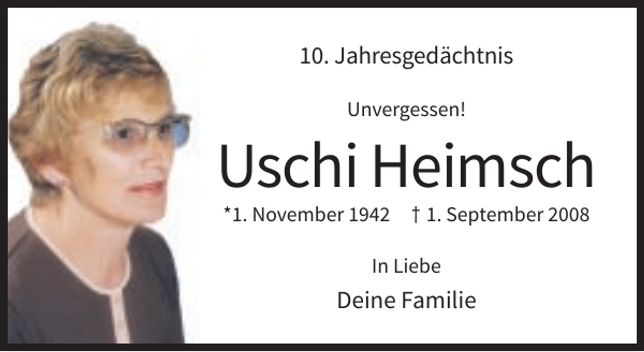 <p>10. Jahresgedächtnis<br />Unvergessen!</p><p>Uschi Heimsch<br />*1. November 1942</p><p>† 1. September 2008</p><p>In Liebe</p><p>Deine Familie</p>