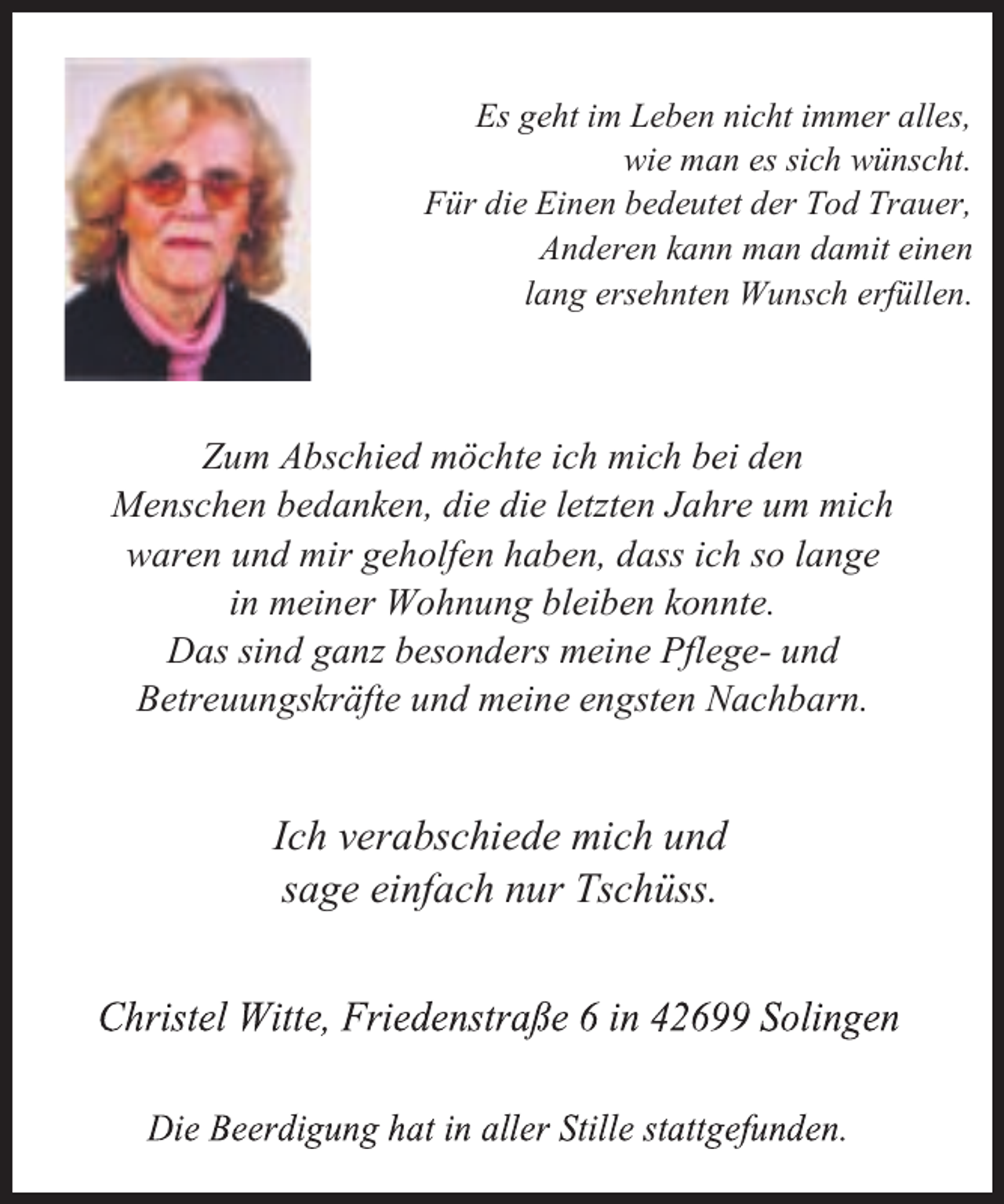 <p>(V JHKW LP /HEHQ QLFKW LPPHU DOOHV<br />ZLH PDQ HV VLFK ZQVFKW<br />)U GLH (LQHQ EHGHXWHW GHU 7RG 7UDXHU<br />$QGHUHQ NDQQ PDQ GDPLW HLQHQ<br />ODQJ HUVHKQWHQ :XQVFK HUIOOHQ</p><p>=XP $EVFKLHG P|FKWH LFK PLFK EHL GHQ<br />0HQVFKHQ EHGDQNHQ GLH GLH OHW]WHQ -DKUH XP PLFK<br />ZDUHQ XQG PLU JHKROIHQ KDEHQ GDVV LFK VR ODQJH<br />LQ PHLQHU :RKQXQJ EOHLEHQ NRQQWH<br />'DV VLQG JDQ] EHVRQGHUV PHLQH 3IOHJH- XQG<br />%HWUHXXQJVNUlIWH XQG PHLQH HQJVWHQ 1DFKEDUQ</p><p>,FK YHUDEVFKLHGH PLFK XQG<br />VDJH HLQIDFK QXU 7VFKVV</p>