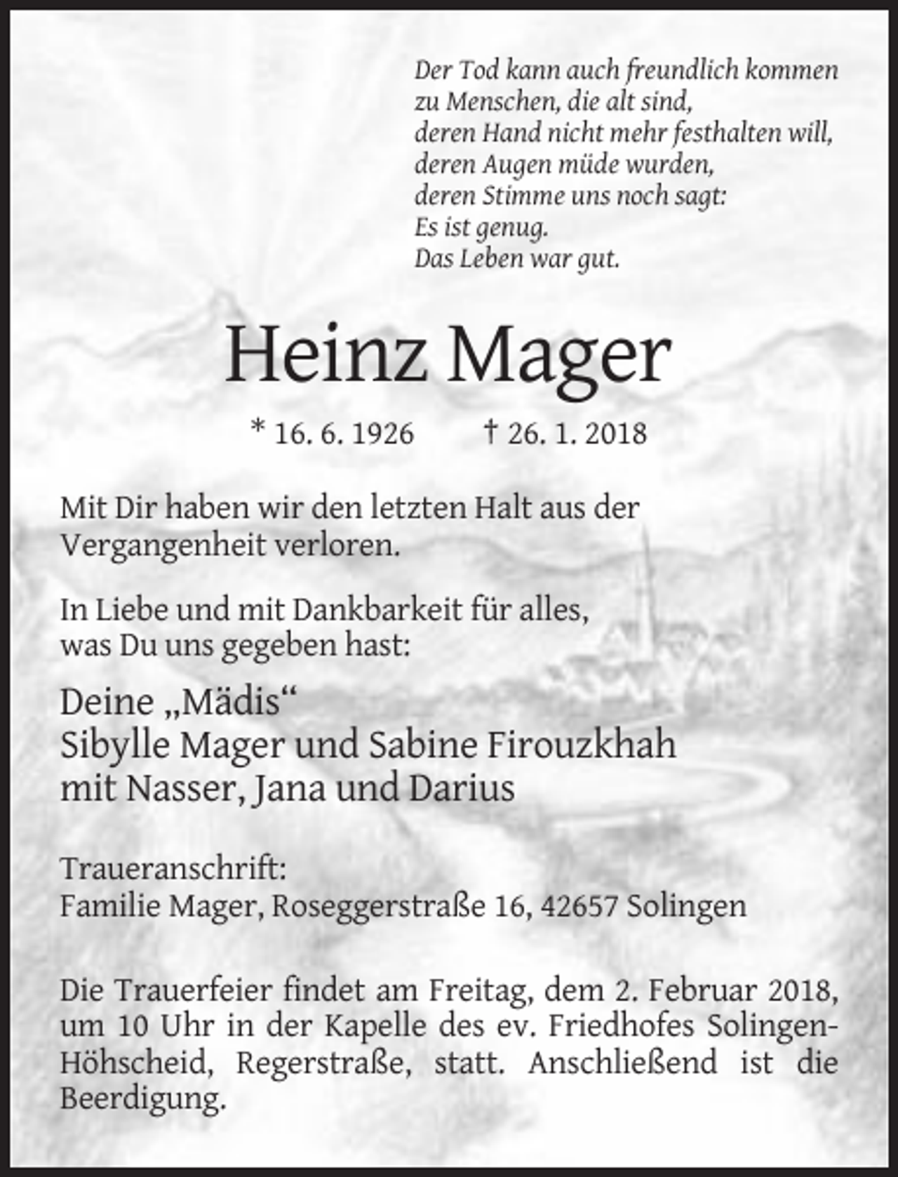 <p>Der Tod kann auch freundlich kommen<br />zu Menschen, die alt sind,<br />deren Hand nicht mehr festhalten will,<br />deren Augen müde wurden,<br />deren Stimme uns noch sagt:<br />Es ist genug.<br />Das Leben war gut.</p><p>Heinz Mager<br />* 16. 6. 1926</p><p>† 26. 1. 2018</p><p>Mit Dir haben wir den letzten Halt aus der<br />Vergangenheit verloren.<br />In Liebe und mit Dankbarkeit für alles,<br />was Du uns gegeben hast:</p><p>Deine „Mädis“<br />Sibylle Mager und Sabine Firouzkhah<br />mit Nasser, Jana und Darius<br />Traueranschrift:<br />Familie Mager, Roseggerstraße 16, 42657 Solingen<br />Die Trauerfeier findet am Freitag, dem 2. Februar 2018,<br />um 10 Uhr in der Kapelle des ev. Friedhofes SolingenHöhscheid, Regerstraße, statt. Anschließend ist die<br />Beerdigung.</p>