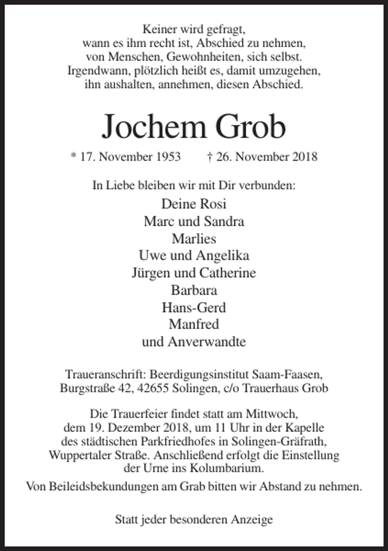 <p>Keiner wird gefragt,<br />wann es ihm recht ist, Abschied zu nehmen,<br />von Menschen, Gewohnheiten, sich selbst.<br />Irgendwann, plötzlich heißt es, damit umzugehen,<br />ihn aushalten, annehmen, diesen Abschied.</p><p>Jochem Grob<br />* 17. November 1953</p><p>† 26. November 2018</p><p>In Liebe bleiben wir mit Dir verbunden:</p><p>Deine Rosi<br />Marc und Sandra<br />Marlies<br />Uwe und Angelika<br />Jürgen und Catherine<br />Barbara<br />Hans-Gerd<br />Manfred<br />und Anverwandte<br />Traueranschrift: Beerdigungsinstitut Saam-Faasen,<br />Burgstraße 42, 42655 Solingen, c/o Trauerhaus Grob<br />Die Trauerfeier findet statt am Mittwoch,<br />dem 19. Dezember 2018, um 11 Uhr in der Kapelle<br />des städtischen Parkfriedhofes in Solingen-Gräfrath,<br />Wuppertaler Straße. Anschließend erfolgt die Einstellung<br />der Urne ins Kolumbarium.<br />Von Beileidsbekundungen am Grab bitten wir Abstand zu nehmen.<br />Statt jeder besonderen Anzeige</p>