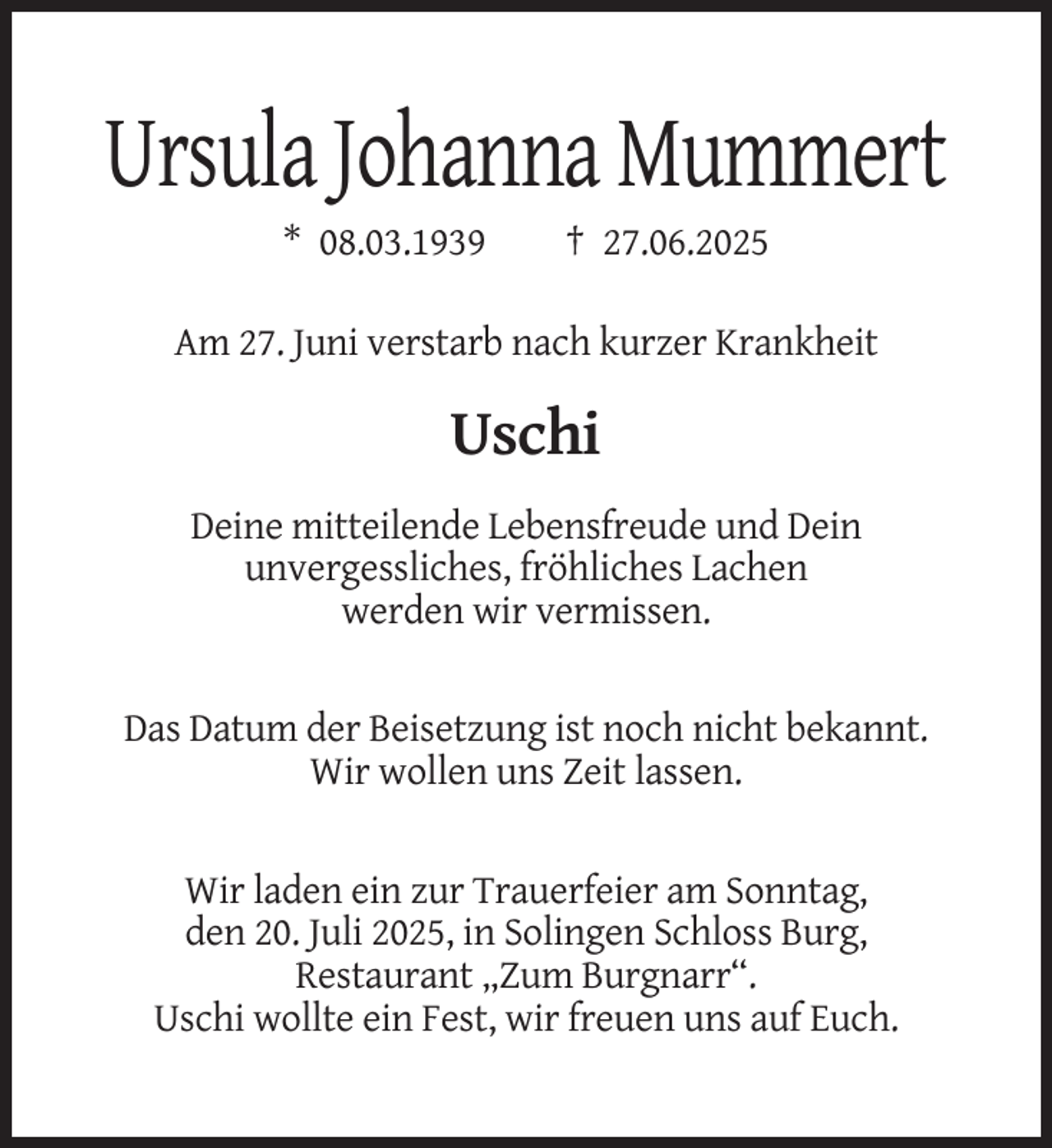 <p>Ursula Johanna Mummert<br />* 08.03.1939</p><p>† 27.06.2025</p><p>Am 27. Juni verstarb nach kurzer Krankheit</p><p>Uschi<br />Deine mitteilende Lebensfreude und Dein<br />unvergessliches, fröhliches Lachen<br />werden wir vermissen.</p><p>Das Datum der Beisetzung ist noch nicht bekannt.<br />Wir wollen uns Zeit lassen.</p><p>Wir laden ein zur Trauerfeier am Sonntag,<br />den 20. Juli 2025, in Solingen Schloss Burg,<br />Restaurant „Zum Burgnarr“.<br />Uschi wollte ein Fest, wir freuen uns auf Euch.</p>