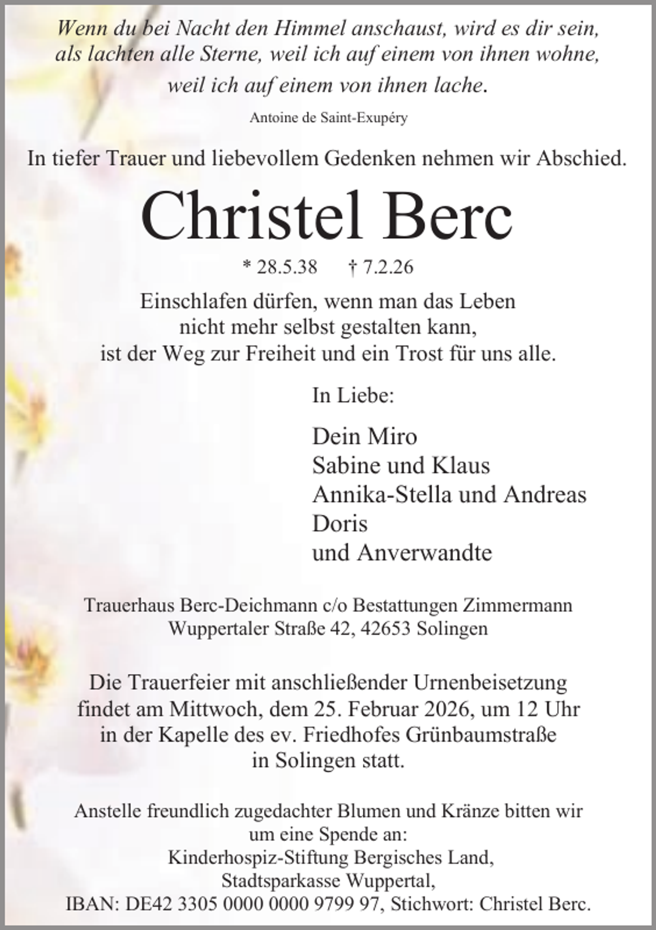 <p>Wenn du bei Nacht den Himmel anschaust, wird es dir sein,<br />als lachten alle Sterne, weil ich auf einem von ihnen wohne,<br />weil ich auf einem von ihnen lache.<br />Antoine de Saint-Exupéry</p><p>In tiefer Trauer und liebevollem Gedenken nehmen wir Abschied.</p><p>Christel Berc<br />* 28.5.38</p><p>† 7.2.26</p><p>Einschlafen dürfen, wenn man das Leben<br />nicht mehr selbst gestalten kann,<br />ist der Weg zur Freiheit und ein Trost für uns alle.<br />In Liebe:</p><p>Dein Miro<br />Sabine und Klaus<br />Annika-Stella und Andreas<br />Doris<br />und Anverwandte<br />Trauerhaus Berc-Deichmann c/o Bestattungen Zimmermann<br />Wuppertaler Straße 42, 42653 Solingen</p><p>Die Trauerfeier mit anschließender Urnenbeisetzung<br />findet am Mittwoch, dem 25. Februar 2026, um 12 Uhr<br />in der Kapelle des ev. Friedhofes Grünbaumstraße<br />in Solingen statt.<br />Anstelle freundlich zugedachter Blumen und Kränze bitten wir<br />um eine Spende an:<br />Kinderhospiz-Stiftung Bergisches Land,<br />Stadtsparkasse Wuppertal,<br />IBAN: DE42 3305 9797, Stichwort: Christel Berc.</p>