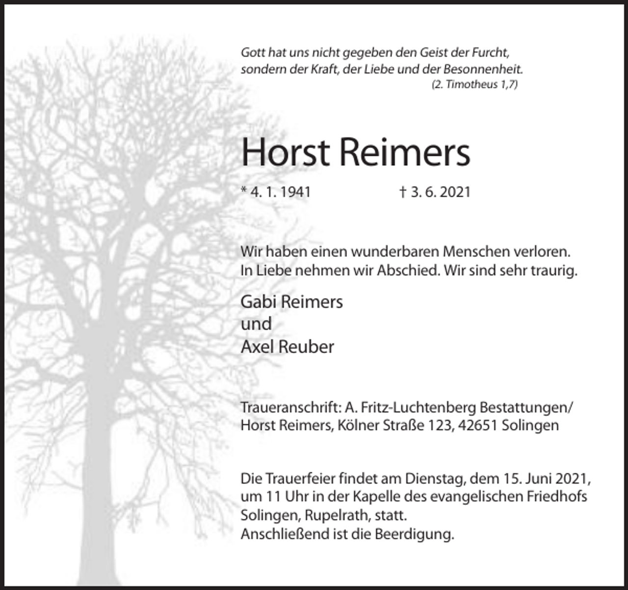 <p>Gott hat uns nicht gegeben den Geist der Furcht,<br />sondern der Kraft, der Liebe und der Besonnenheit.<br />(2. Timotheus 1,7)</p><p>Horst Reimers<br />* 4. 1. 1941</p><p>† 3. 6. 2021</p><p>Wir haben einen wunderbaren Menschen verloren.<br />In Liebe nehmen wir Abschied. Wir sind sehr traurig.</p><p>Gabi Reimers<br />und<br />Axel Reuber<br />Traueranschrift: A. Fritz-Luchtenberg Bestattungen/<br />Horst Reimers, Kölner Straße 123, 42651 Solingen<br />Die Trauerfeier findet am Dienstag, dem 15. Juni 2021,<br />um 11 Uhr in der Kapelle des evangelischen Friedhofs<br />Solingen, Rupelrath, statt.<br />Anschließend ist die Beerdigung.</p>