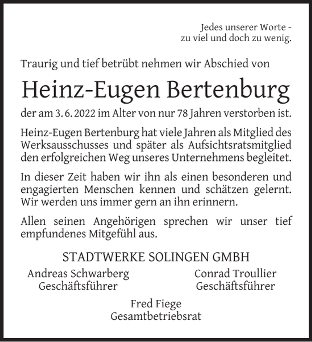 <p>Jedes unserer Worte zu viel und doch zu wenig.</p><p>Traurig und tief betrübt nehmen wir Abschied von</p><p>Heinz-Eugen Bertenburg</p><p>der am 3. 6. 2022 im Alter von nur 78 Jahren verstorben ist.<br />Heinz-Eugen Bertenburg hat viele Jahren als Mitglied des<br />Werksausschusses und später als Aufsichtsratsmitglied<br />den erfolgreichen Weg unseres Unternehmens begleitet.<br />In dieser Zeit haben wir ihn als einen besonderen und<br />engagierten Menschen kennen und schätzen gelernt.<br />Wir werden uns immer gern an ihn erinnern.<br />Allen seinen Angehörigen sprechen wir unser tief<br />empfundenes Mitgefühl aus.</p><p>STADTWERKE SOLINGEN GMBH</p><p>Andreas Schwarberg<br />Geschäftsführer</p><p>Conrad Troullier<br />Geschäftsführer</p><p>Fred Fiege<br />Gesamtbetriebsrat</p>
