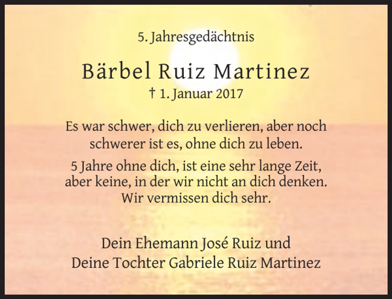 <p>5. Jahresgedächtnis</p>
<p>Bärbel Ruiz Martinez<br />† 1. Januar 2017<br />Es war schwer, dich zu verlieren, aber noch<br />schwerer ist es, ohne dich zu leben.<br />5 Jahre ohne dich, ist eine sehr lange Zeit,<br />aber keine, in der wir nicht an dich denken.<br />Wir vermissen dich sehr.</p>
<p>Dein Ehemann José Ruiz und<br />Deine Tochter Gabriele Ruiz Martinez</p>
