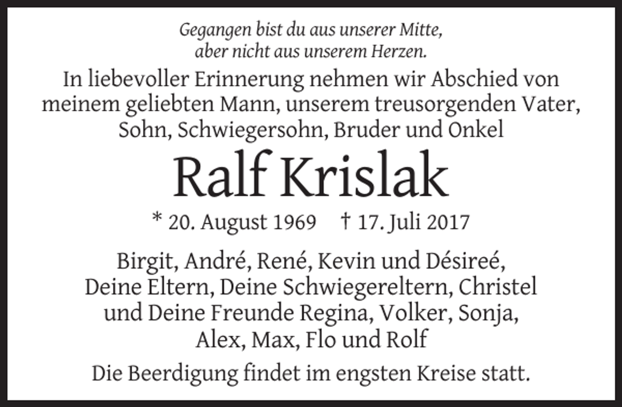 <p>Gegangen bist du aus unserer Mitte,<br />aber nicht aus unserem Herzen.</p><p>In liebevoller Erinnerung nehmen wir Abschied von<br />meinem geliebten Mann, unserem treusorgenden Vater,<br />Sohn,
 Schwiegersohn, Bruder und Onkel</p><p>Ralf Krislak<br />* 20. August 1969 † 17. Juli 2017</p><p>Birgit, André, René, Kevin und Désireé,<br />Deine Eltern, Deine Schwiegereltern,
 Christel<br />und Deine Freunde Regina, Volker, Sonja,<br />Alex, Max, Flo und Rolf<br />Die Beerdigung findet im engsten Kreise statt.</p>