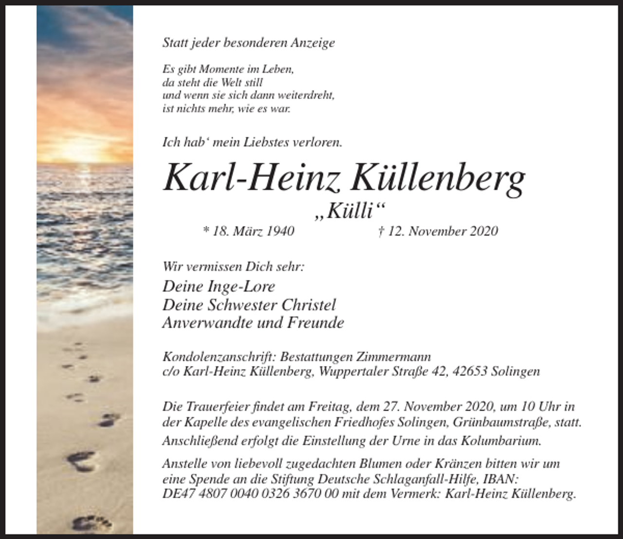 <p>Statt jeder besonderen Anzeige<br />Es gibt Momente im Leben,<br />da steht die Welt still<br />und wenn sie sich dann weiterdreht,<br />ist nichts mehr, wie es war.</p><p>Ich hab‘ mein Liebstes verloren.</p><p>Karl-Heinz Küllenberg<br />„Külli“<br />* 18. März 1940</p><p>† 12. November 2020</p><p>Wir vermissen Dich sehr:</p><p>Deine Inge-Lore<br />Deine Schwester Christel<br />Anverwandte und Freunde<br />Kondolenzanschrift: Bestattungen Zimmermann<br />c/o Karl-Heinz Küllenberg, Wuppertaler Straße 42, 42653 Solingen<br />Die Trauerfeier findet am Freitag, dem 27. November 2020, um 10 Uhr in<br />der Kapelle des evangelischen Friedhofes Solingen, Grünbaumstraße, statt.<br />Anschließend erfolgt die Einstellung der Urne in das Kolumbarium.<br />Anstelle von liebevoll zugedachten Blumen oder Kränzen bitten wir um<br />eine Spende an die Stiftung Deutsche Schlaganfall-Hilfe, IBAN:<br />DE47 4807 004326 3670 mit dem Vermerk: Karl-Heinz Küllenberg.</p>