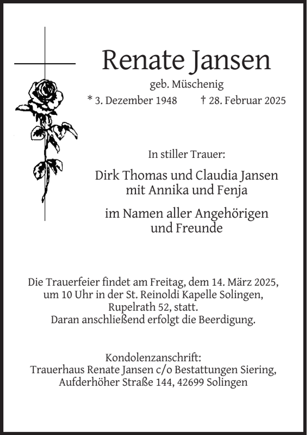 <p>Renate Jansen<br />geb. Müschenig<br />* 3. Dezember 1948<br />† 28. Februar 2025</p><p>In stiller Trauer:</p><p>Dirk Thomas und Claudia Jansen<br />mit Annika und Fenja<br />im Namen aller Angehörigen<br />und Freunde</p><p>Die Trauerfeier findet am Freitag, dem 14. März 2025,<br />um 10 Uhr in der St. Reinoldi Kapelle Solingen,<br />Rupelrath 52, statt.<br />Daran anschließend erfolgt die Beerdigung.</p><p>Kondolenzanschrift:<br />Trauerhaus Renate Jansen c/o Bestattungen Siering,<br />Aufderhöher Straße 144, 42699 Solingen</p>