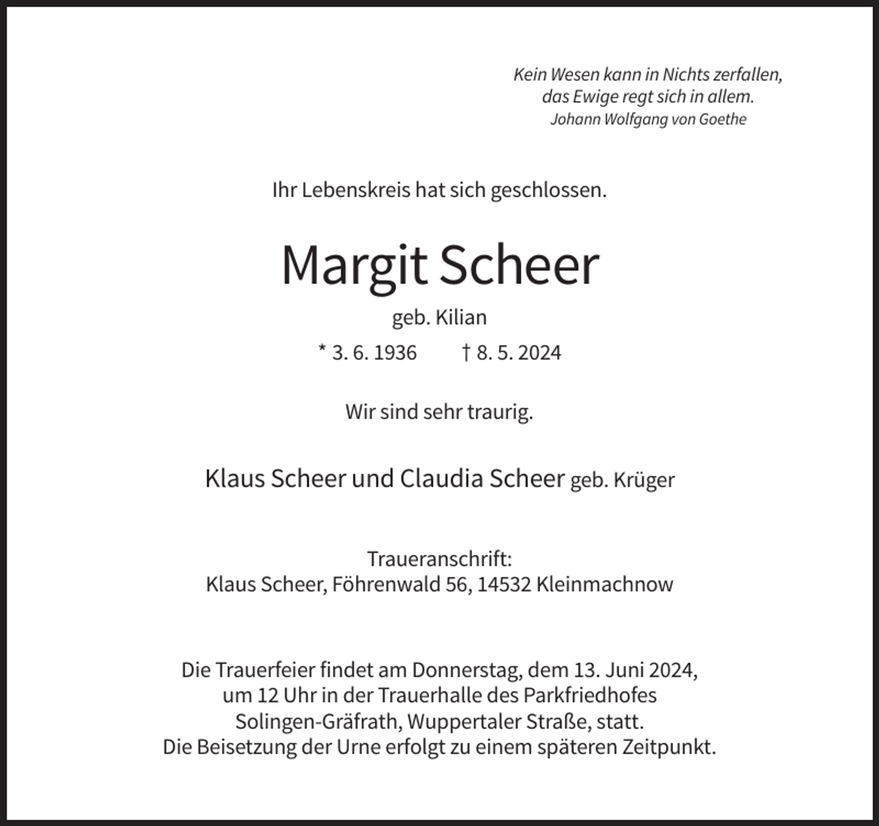 <p>Kein Wesen kann in Nichts zerfallen,<br />das Ewige regt sich in allem.<br />Johann Wolfgang von Goethe</p><p>Ihr Lebenskreis hat sich geschlossen.</p><p>Margit Scheer<br />geb. Kilian<br />* 3. 6. 1936</p><p>† 8. 5. 2024</p><p>Wir sind sehr traurig.</p><p>Klaus Scheer und Claudia Scheer geb. Krüger<br />Traueranschrift:<br />Klaus Scheer, Föhrenwald 56, 14532 Kleinmachnow</p><p>Die Trauerfeier findet am Donnerstag, dem 13. Juni 2024,<br />um 12 Uhr in der Trauerhalle des Parkfriedhofes<br />Solingen-Gräfrath, Wuppertaler Straße, statt.<br />Die Beisetzung der Urne erfolgt zu einem späteren Zeitpunkt.</p>