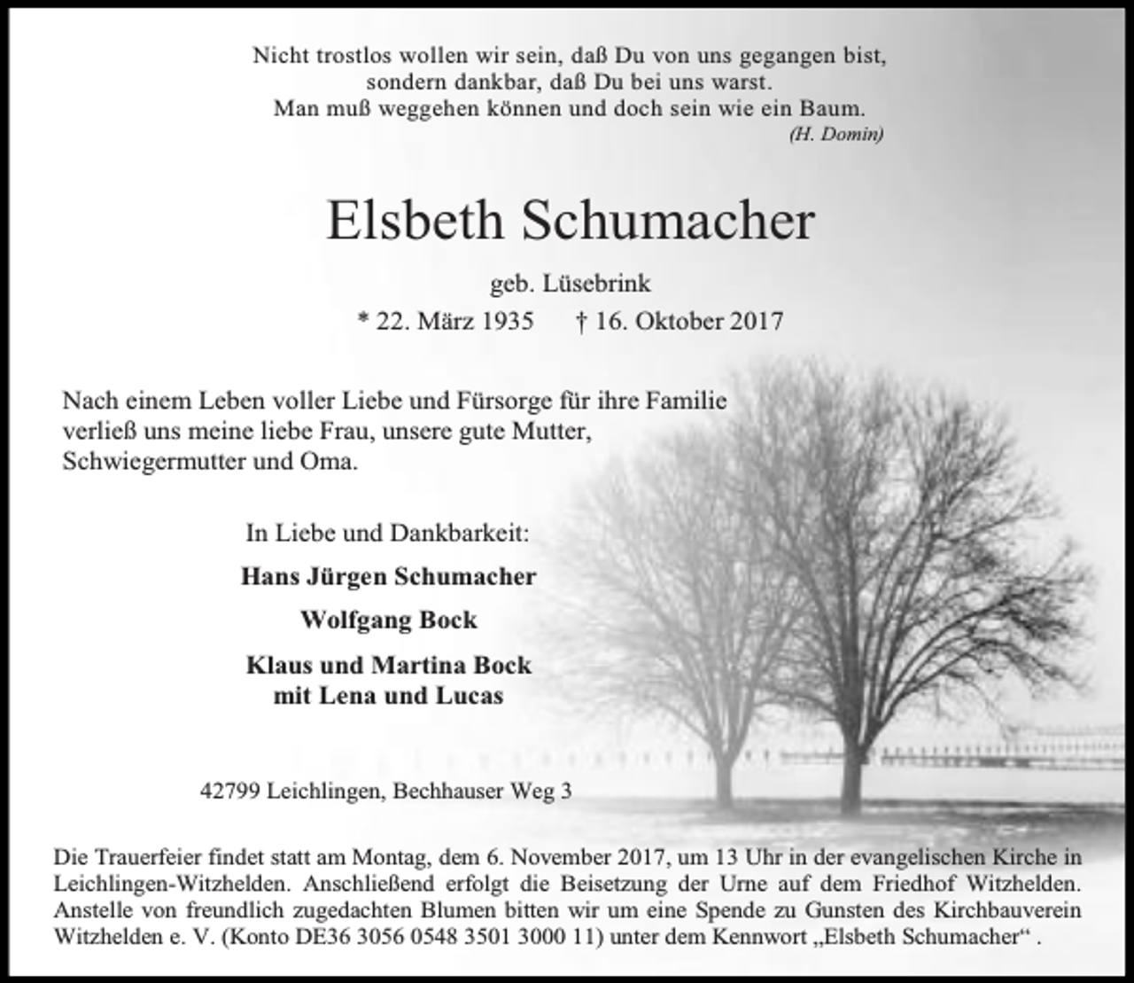 <p>Nicht trostlos wollen wir sein, daß Du von uns gegangen bist,<br />sondern dankbar, daß Du bei uns warst.<br />Man muß weggehen können und doch sein wie ein Baum.<br />(H. Domin)</p><p>Elsbeth Schumacher<br />geb. Lüsebrink<br />* 22. März 1935<br />† 16. Oktober 2017<br />Nach einem Leben voller Liebe und Fürsorge für ihre Familie<br />verließ uns meine liebe Frau, unsere gute Mutter,<br />Schwiegermutter und Oma.<br />In Liebe und Dankbarkeit:<br />Hans Jürgen Schumacher<br />Wolfgang Bock<br />Klaus und Martina Bock<br />mit Lena und Lucas<br />42799 Leichlingen, Bechhauser Weg 3<br />Die Trauerfeier findet statt am Montag, dem 6. November 2017, um 13 Uhr in der evangelischen Kirche in<br />Leichlingen-Witzhelden. Anschließend erfolgt die Beisetzung der Urne auf dem Friedhof Witzhelden.<br />Anstelle von freundlich zugedachten Blumen bitten wir um eine Spende zu Gunsten des Kirchbauverein<br />Witzhelden e. V. (Konto DE36 3056 0548 3501 3000 11) unter dem Kennwort „Elsbeth Schumacher“ .</p>