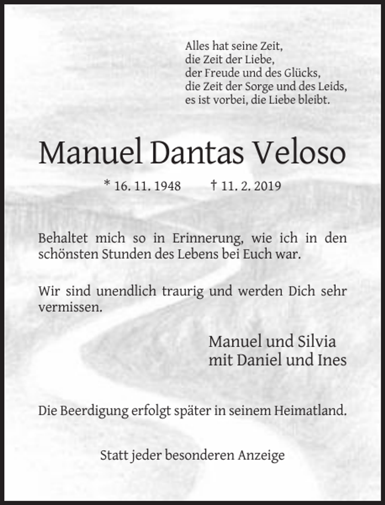 <p>Alles hat seine Zeit,<br />die Zeit der Liebe,<br />der Freude und des Glücks,<br />die Zeit der Sorge und des Leids,<br />es ist vorbei, die Liebe bleibt.</p><p>Manuel Dantas Veloso<br />* 16. 11. 1948</p><p>† 11. 2. 2019</p><p>Behaltet mich so in Erinnerung, wie ich in den<br />schönsten Stunden des Lebens bei Euch war.<br />Wir sind unendlich traurig und werden Dich sehr<br />vermissen.</p><p>Manuel und Silvia<br />mit Daniel und Ines<br />Die Beerdigung erfolgt später in seinem Heimatland.</p><p>Statt jeder besonderen Anzeige</p>