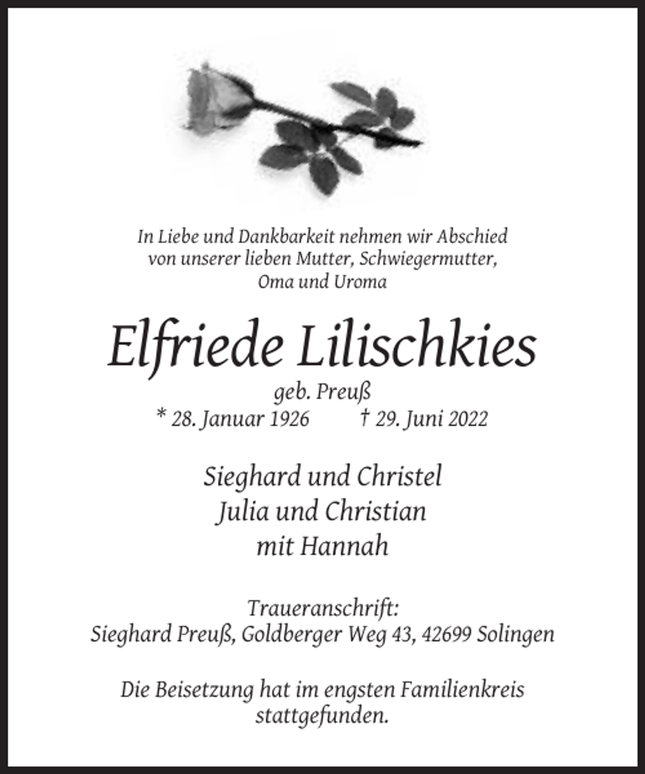 <p>In Liebe und Dankbarkeit nehmen wir Abschied<br />von unserer lieben Mutter, Schwiegermutter,<br />Oma und Uroma</p><p>Elfriede Lilischkies<br />geb. Preuß<br />* 28. Januar 1926<br />† 29. Juni 2022</p><p>Sieghard und Christel<br />Julia und Christian<br />mit Hannah<br />Traueranschrift:<br />Sieghard Preuß, Goldberger Weg 43, 42699 Solingen<br />Die Beisetzung hat im engsten Familienkreis<br />stattgefunden.</p>