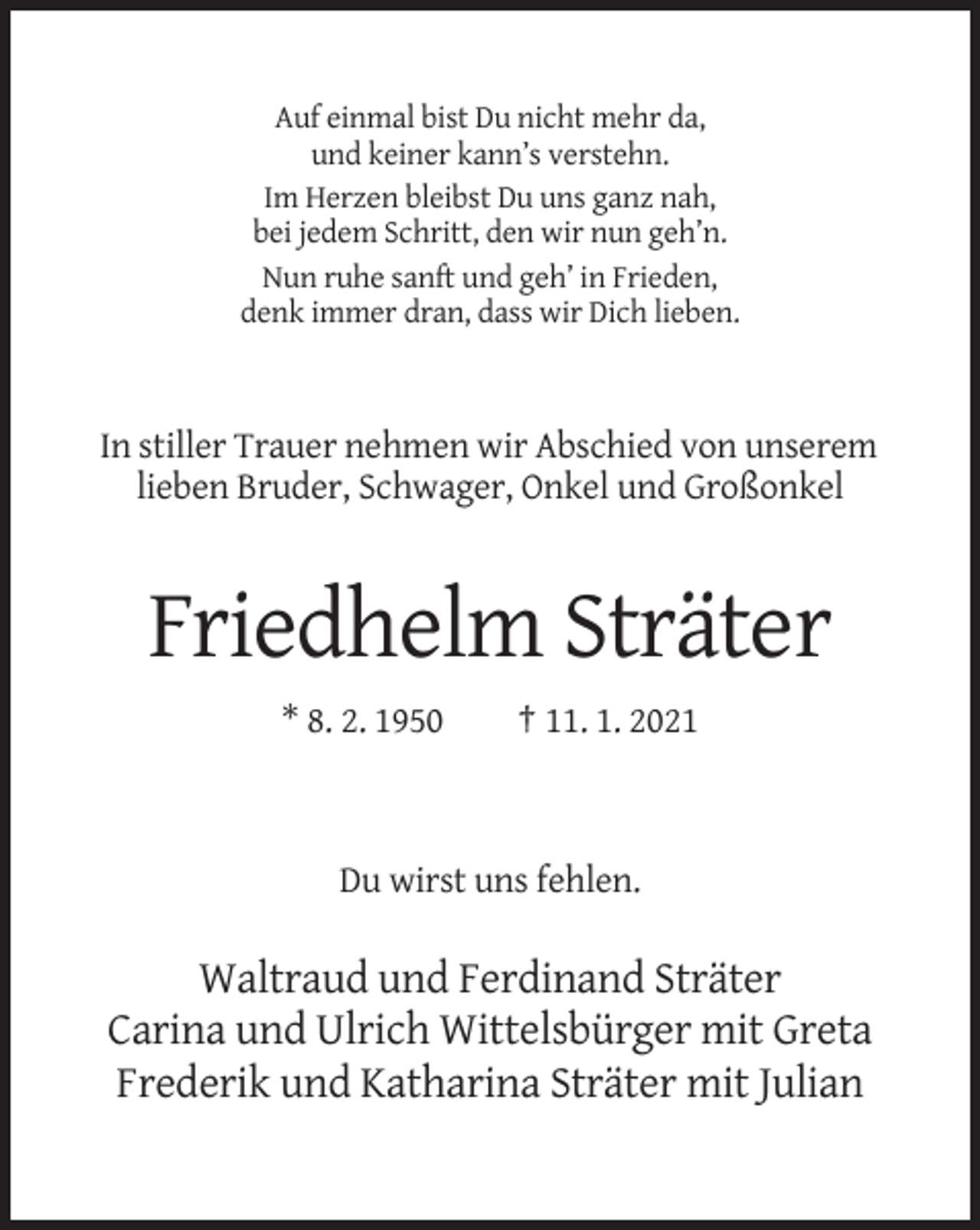 <p>Auf einmal bist Du nicht mehr da,<br />und keiner kann’s verstehn.<br />Im Herzen bleibst Du uns ganz nah,<br />bei jedem Schritt, den wir nun geh’n.<br />Nun ruhe sanft und geh’ in Frieden,<br />denk immer dran, dass wir Dich lieben.</p><p>In stiller Trauer nehmen wir Abschied von unserem<br />lieben Bruder, Schwager, Onkel und Großonkel</p><p>Friedhelm Sträter<br />* 8. 2. 1950</p><p>† 11. 1. 2021</p><p>Du wirst uns fehlen.</p><p>Waltraud und Ferdinand Sträter<br />Carina und Ulrich Wittelsbürger mit Greta<br />Frederik und Katharina Sträter mit Julian</p>