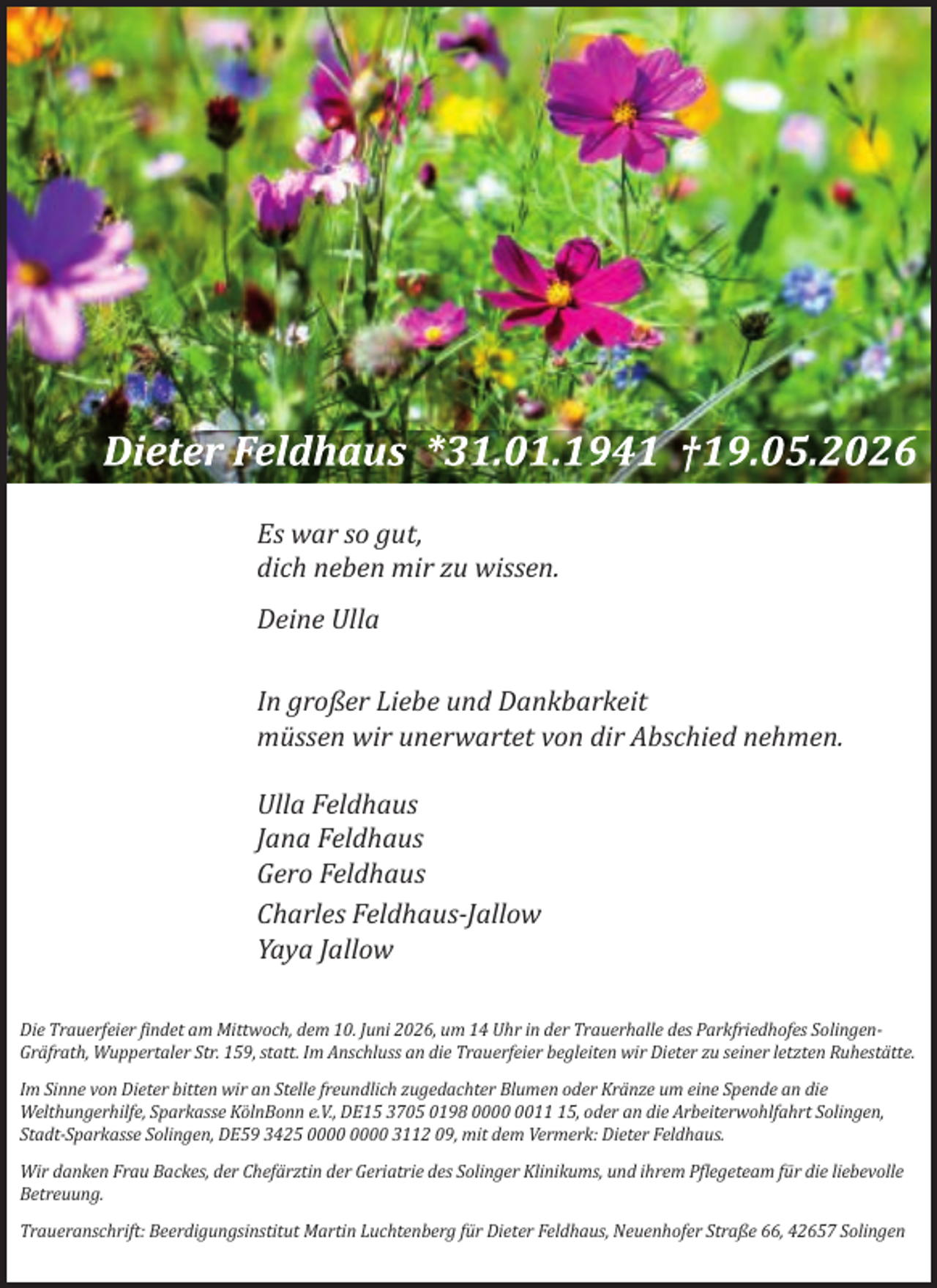 <p>Es war so gut,<br />dich neben mir zu wissen.<br />Deine Ulla<br />In großer Liebe und Dankbarkeit<br />müssen wir unerwartet von dir Abschied nehmen.<br />Ulla Feldhaus<br />Jana Feldhaus<br />Gero Feldhaus<br />Charles Feldhaus-Jallow<br />Yaya Jallow<br />Die Trauerfeier findet am Mittwoch, dem 10. Juni 2026, um 14 Uhr in der Trauerhalle des Parkfriedhofes SolingenGräfrath, Wuppertaler Str. 159, statt. Im Anschluss an die Trauerfeier begleiten wir Dieter zu seiner letzten Ruhestätte.<br />Im Sinne von Dieter bitten wir an Stelle freundlich zugedachter Blumen oder Kränze um eine Spende an die<br />Welthungerhilfe, Sparkasse KölnBonn e.V., DE15 3705 0198 0015, oder an die Arbeiterwohlfahrt Solingen,<br />Stadt-Sparkasse Solingen, DE59 3425 3112 09, mit dem Vermerk: Dieter Feldhaus.<br />Wir danken Frau Backes, der Chefärztin der Geriatrie des Solinger Klinikums, und ihrem Pflegeteam für die liebevolle<br />Betreuung.<br />Traueranschrift: Beerdigungsinstitut Martin Luchtenberg für Dieter Feldhaus, Neuenhofer Straße 66, 42657 Solingen</p>