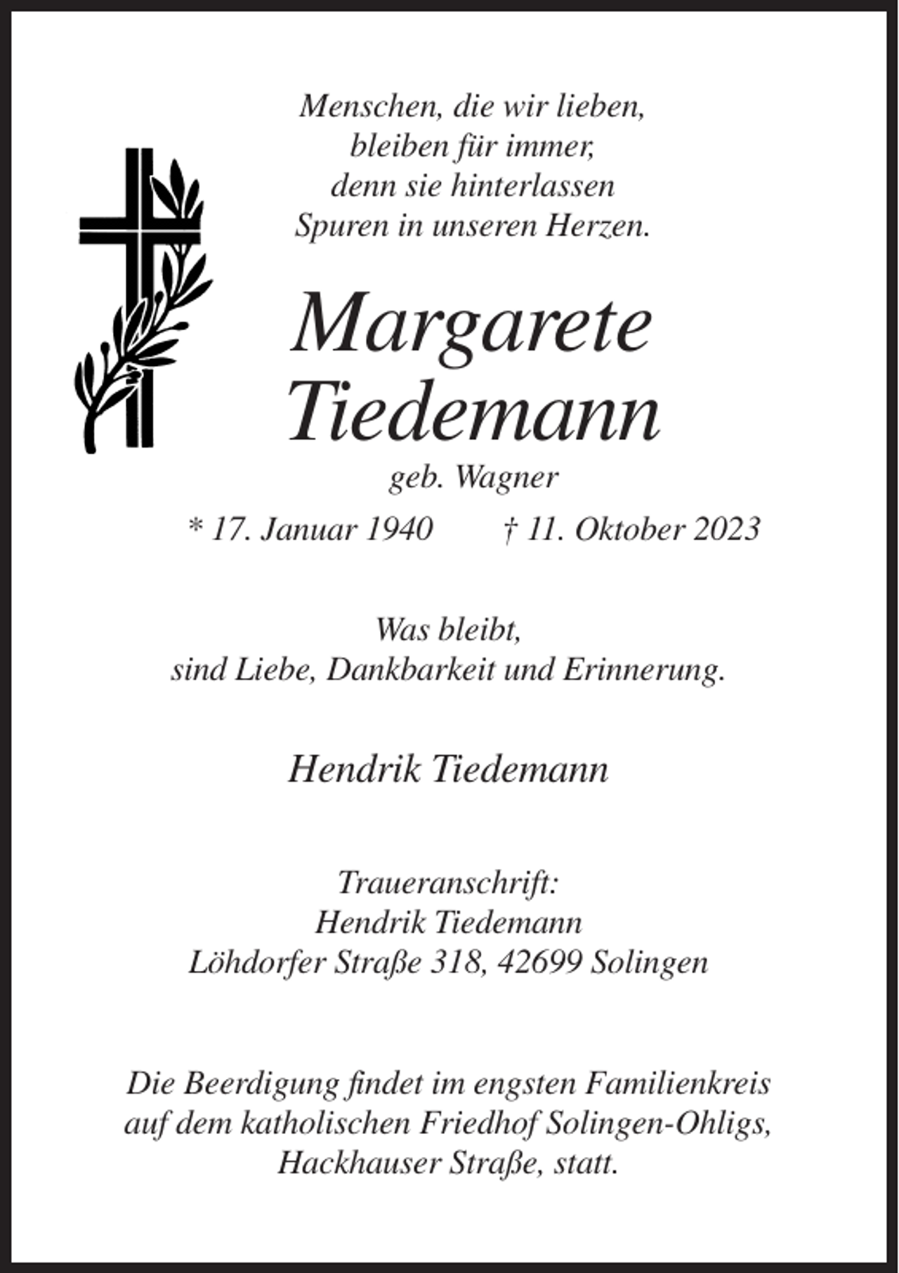 <p>Menschen, die wir lieben,<br />bleiben für immer,<br />denn sie hinterlassen<br />Spuren in unseren Herzen.</p><p>Margarete<br />Tiedemann<br />geb. Wagner<br />* 17. Januar 1940<br />† 11. Oktober 2023<br />Was bleibt,<br />sind Liebe, Dankbarkeit und Erinnerung.</p><p>Hendrik Tiedemann<br />Traueranschrift:<br />Hendrik Tiedemann<br />Löhdorfer Straße 318, 42699 Solingen</p><p>Die Beerdigung findet im engsten Familienkreis<br />auf dem katholischen Friedhof Solingen-Ohligs,<br />Hackhauser Straße, statt.</p>