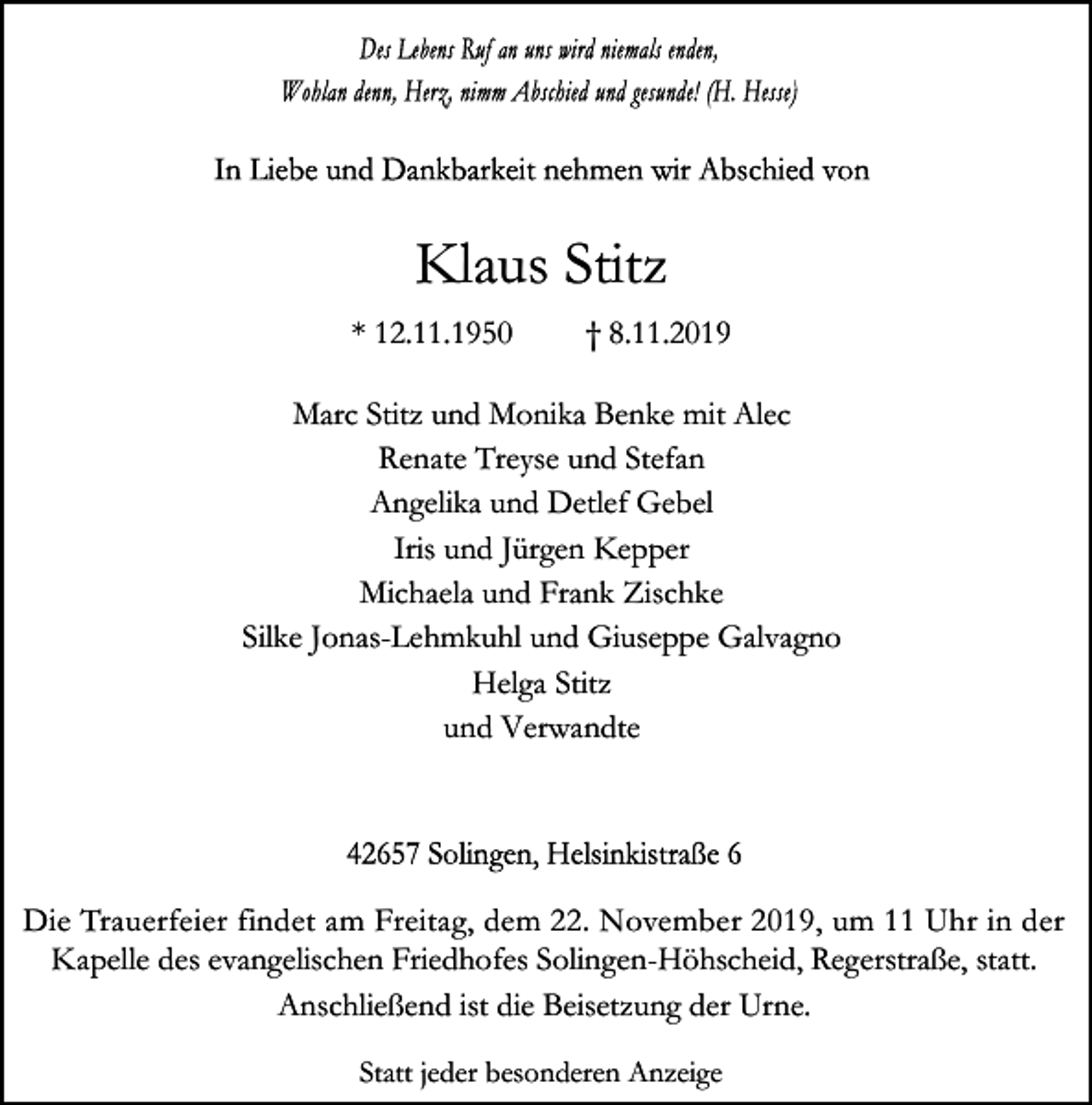 <p>Klaus Stitz<br />* 12.11.1950</p><p>† 8.11.2019</p><p>Marc Stitz und Monika Benke mit Alec<br />Renate Treyse und Stefan<br />Angelika und Detlef Gebel<br />Iris und Jürgen Kepper<br />Michaela und Frank Zischke<br />Silke Jonas-Lehmkuhl und Giuseppe Galvagno<br />Helga Stitz<br />und Verwandte</p><p>Die Trauerfeier findet am Freitag, dem 22. November 2019, um 11 Uhr in der<br />Kapelle des evangelischen Friedhofes Solingen-Höhscheid, Regerstraße, statt.<br />Anschließend ist die Beisetzung der Urne.<br />Statt jeder besonderen Anzeige</p>