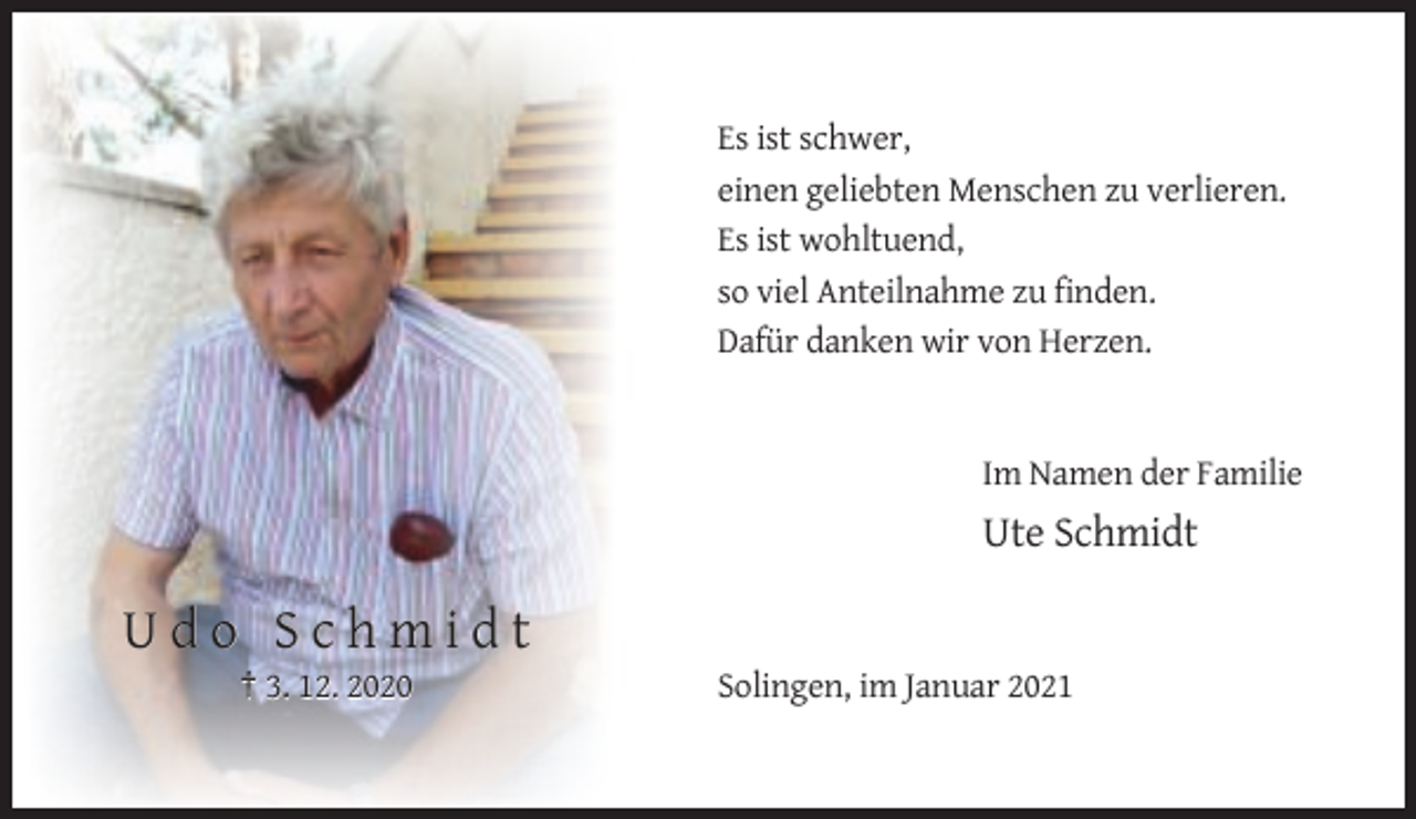 <p>Es ist schwer,<br />einen geliebten Menschen zu verlieren.<br />Es ist wohltuend,<br />so viel Anteilnahme zu finden.<br />Dafür danken wir von Herzen.</p><p>Im Namen der Familie</p><p>Ute Schmidt</p><p>Udo Schmidt<br />† 3. 12. 2020</p><p>Solingen, im Januar 2021</p>