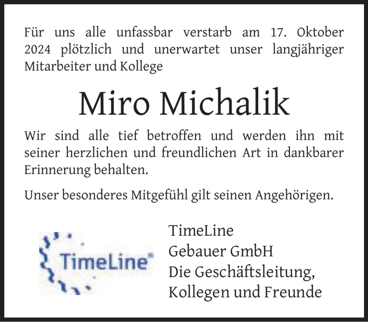 <p>Für uns alle unfassbar verstarb am 17. Oktober<br />2024 plötzlich und unerwartet unser langjähriger<br />Mitarbeiter und Kollege</p><p>Miro Michalik</p><p>Wir sind alle tief betroffen und werden ihn mit<br />seiner herzlichen und freundlichen Art in dankbarer<br />Erinnerung behalten.<br />Unser besonderes Mitgefühl gilt seinen Angehörigen.</p><p>TimeLine<br />Gebauer GmbH<br />Die Geschäftsleitung,<br />Kollegen und Freunde</p>