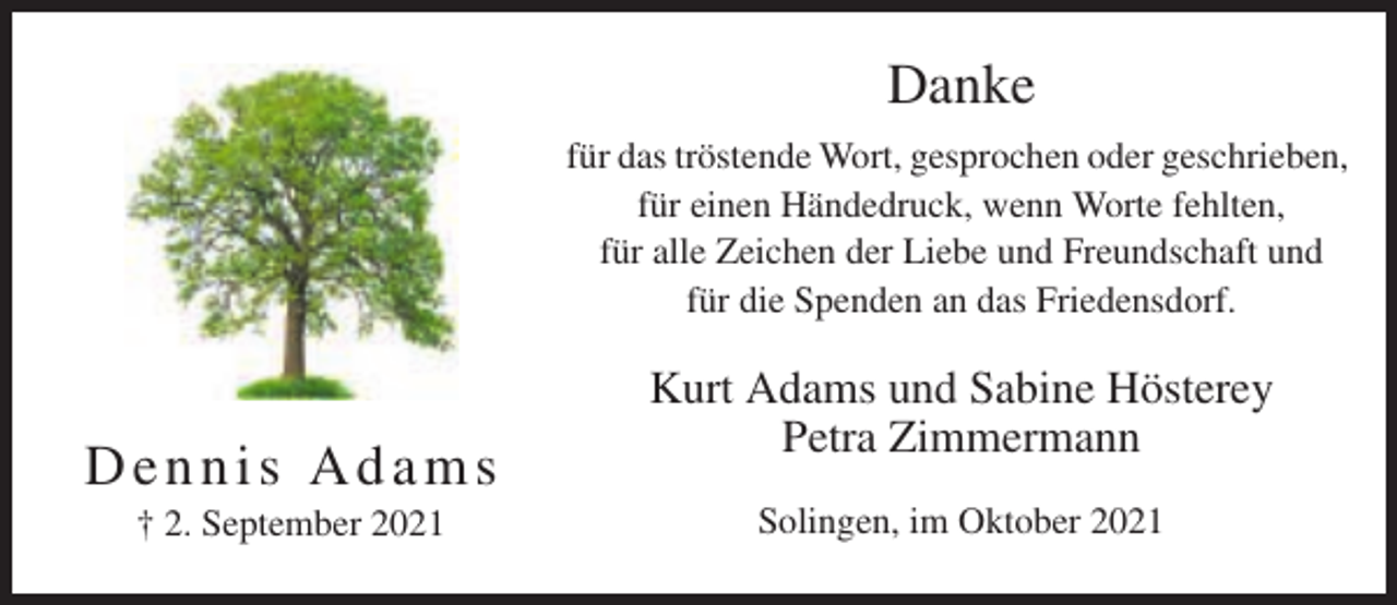 <p>Danke<br />für das tröstende Wort, gesprochen oder geschrieben,<br />für einen Händedruck, wenn Worte fehlten,<br />für alle Zeichen der Liebe und Freundschaft und<br />für die Spenden an das Friedensdorf.</p><p>Dennis Adams<br />† 2. September 2021</p><p>Kurt Adams und Sabine Hösterey<br />Petra Zimmermann<br />Solingen, im Oktober 2021</p>