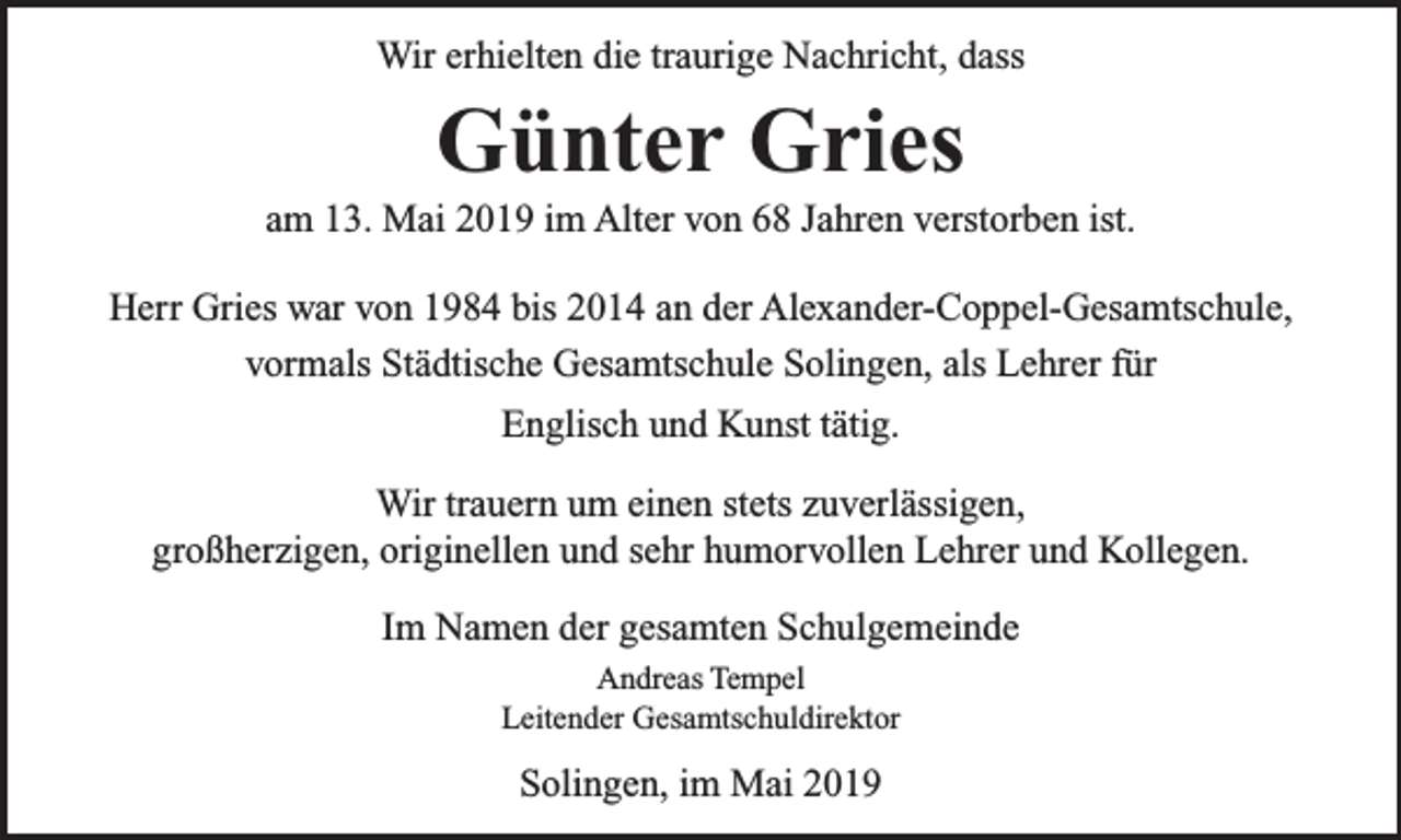 <p>Wir erhielten die traurige Nachricht, dass</p><p>Günter Gries</p><p>am 13. Mai 2019 im Alter von 68 Jahren verstorben ist.<br />Herr Gries war von 1984 bis 2014 an der Alexander-Coppel-Gesamtschule,<br />vormals Städtische Gesamtschule Solingen, als Lehrer für<br />Englisch und Kunst tätig.<br />Wir trauern um einen stets zuverlässigen,<br />großherzigen, originellen und sehr humorvollen Lehrer und Kollegen.<br />Im Namen der gesamten Schulgemeinde<br />Andreas Tempel<br />Leitender Gesamtschuldirektor</p><p>Solingen, im Mai 2019</p>