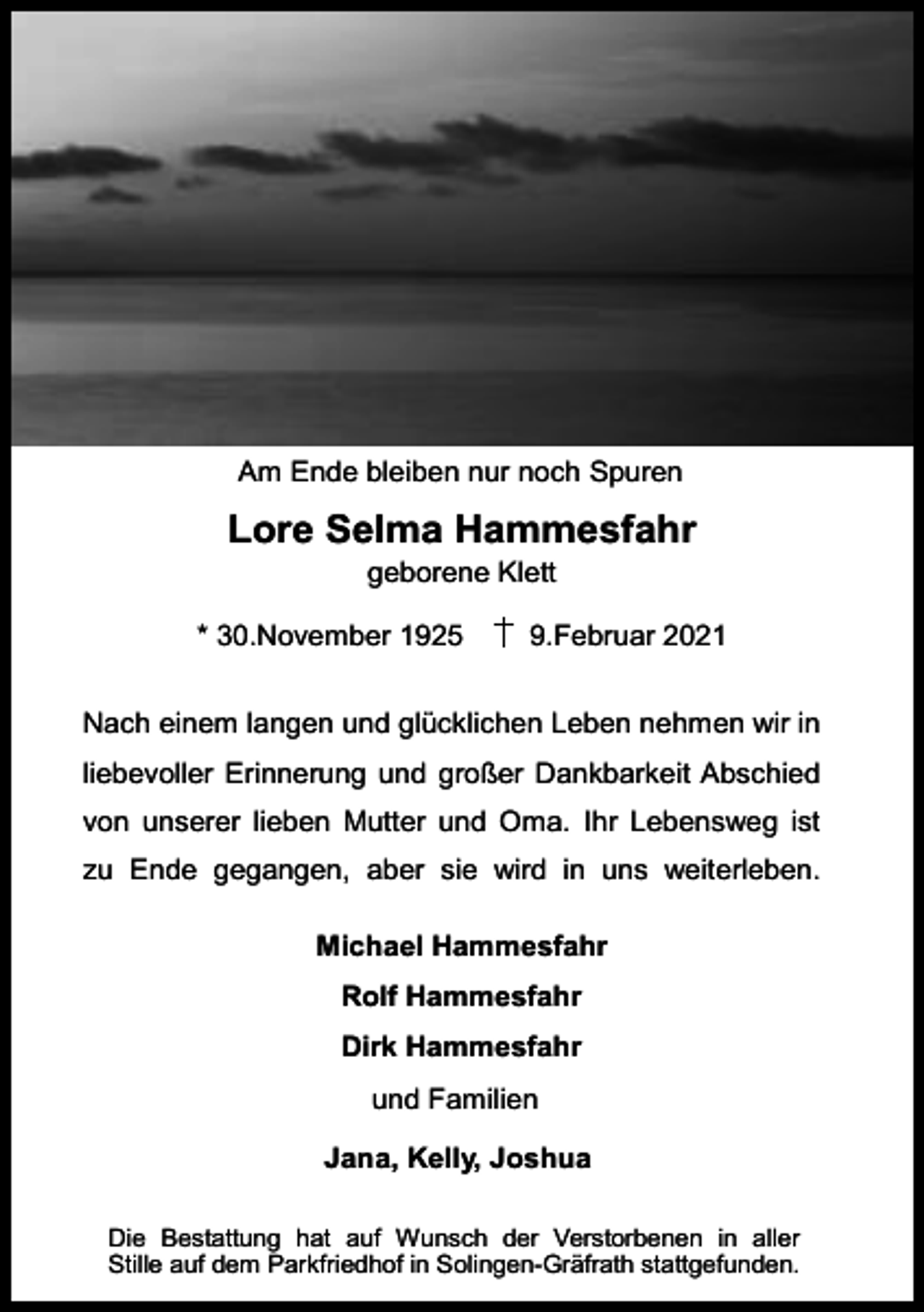 <p>Am Ende bleiben nur noch Spuren</p><p>Lore Selma Hammesfahr<br />geborene Klett</p><p>* 30.November 1925</p><p>9.Februar 2021</p><p>Nach einem langen und glücklichen Leben nehmen wir in<br />liebevoller Erinnerung und großer Dankbarkeit Abschied<br />von unserer lieben Mutter und Oma. Ihr Lebensweg ist<br />zu Ende gegangen, aber sie wird in uns weiterleben.<br />Michael Hammesfahr<br />Rolf Hammesfahr<br />Dirk Hammesfahr<br />und Familien<br />Jana, Kelly, Joshua<br />Die Bestattung hat auf Wunsch der Verstorbenen in aller<br />Stille auf dem Parkfriedhof in Solingen-Gräfrath stattgefunden.</p>
