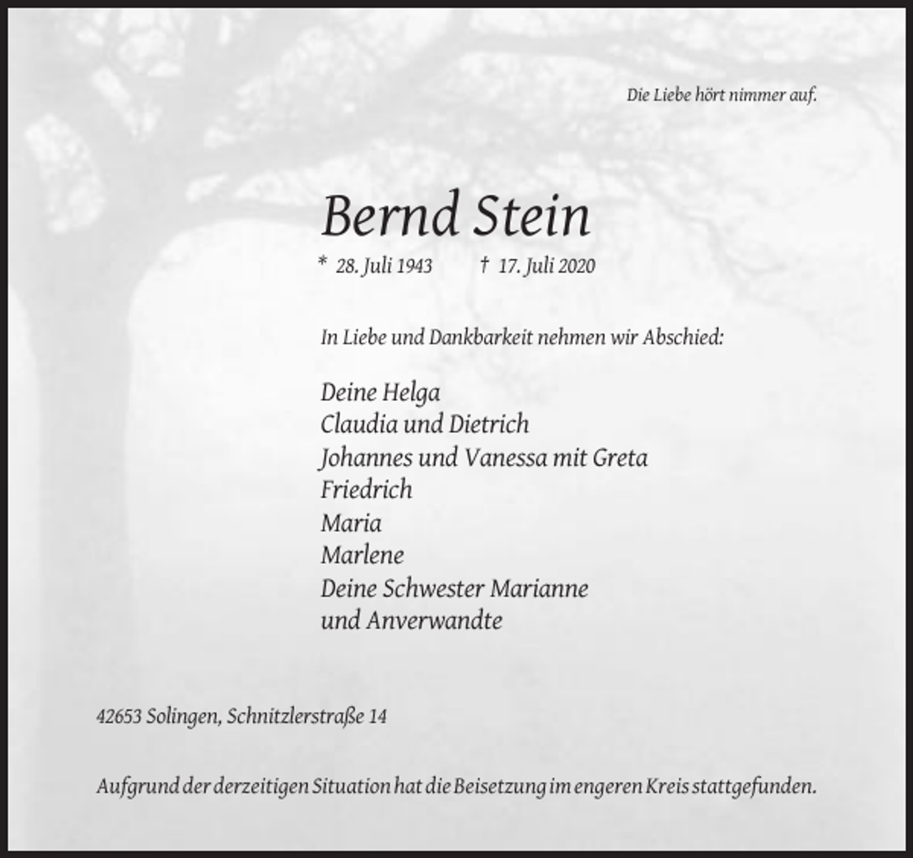 <p>Die Liebe hört nimmer auf.</p><p>Bernd Stein<br />* 28. Juli 1943</p><p>† 17. Juli 2020</p><p>In Liebe und Dankbarkeit nehmen wir Abschied:</p><p>Deine Helga<br />Claudia und Dietrich<br />Johannes und Vanessa mit Greta<br />Friedrich<br />Maria<br />Marlene<br />Deine Schwester Marianne<br />und Anverwandte</p><p>42653 Solingen, Schnitzlerstraße 14</p><p>Aufgrund der derzeitigen Situation hat die Beisetzung im engeren Kreis stattgefunden.</p>