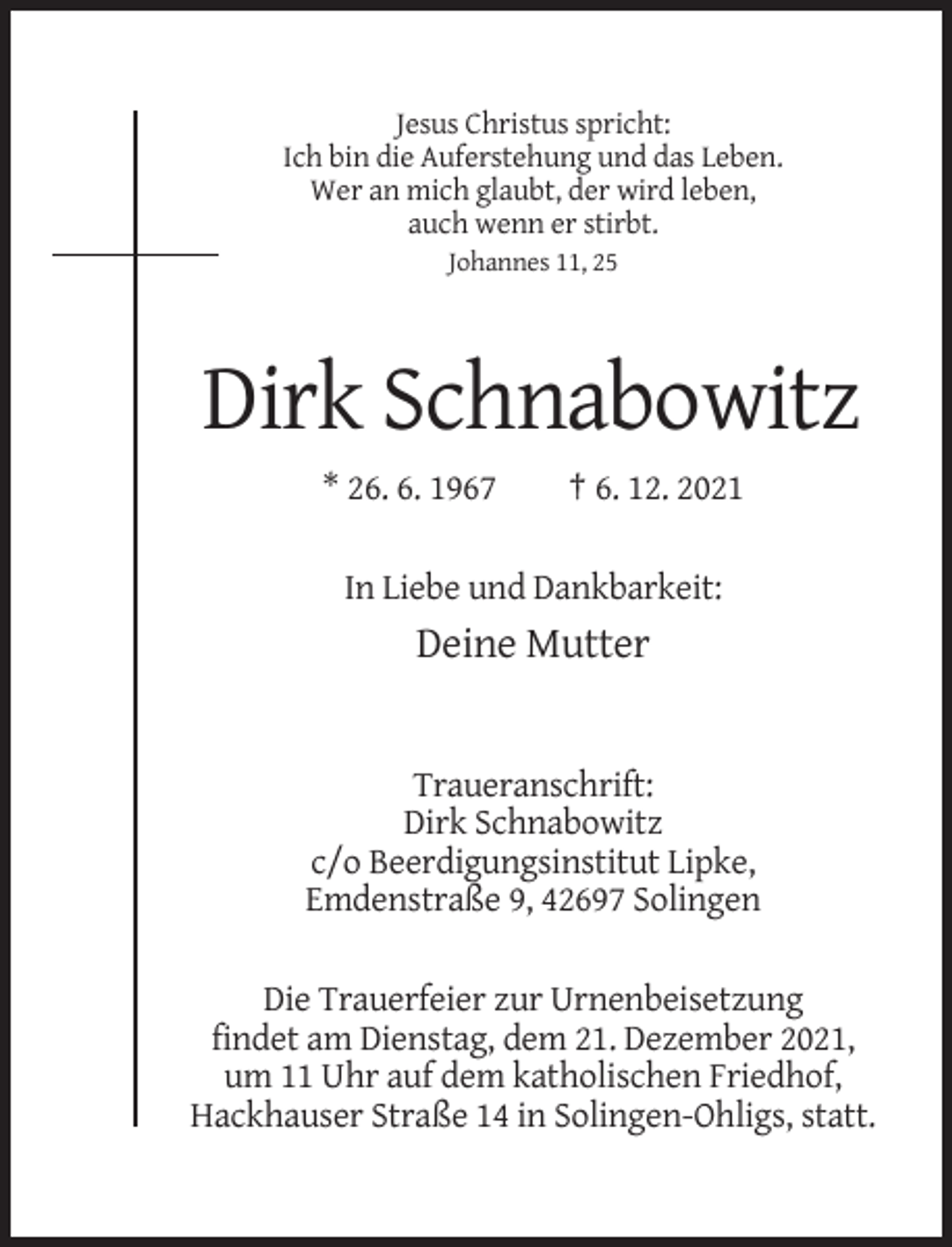 <p>Jesus Christus spricht:<br />Ich bin die Auferstehung und das Leben.<br />Wer an mich glaubt, der wird leben,<br />auch wenn er stirbt.<br />Johannes 11, 25</p><p>Dirk Schnabowitz<br />* 26. 6. 1967</p><p>† 6. 12. 2021</p><p>In Liebe und Dankbarkeit:</p><p>Deine Mutter</p><p>Traueranschrift:<br />Dirk Schnabowitz<br />c/o Beerdigungsinstitut Lipke,<br />Emdenstraße 9, 42697 Solingen<br />Die Trauerfeier zur Urnenbeisetzung<br />findet am Dienstag, dem 21. Dezember 2021,<br />um 11 Uhr auf dem katholischen Friedhof,<br />Hackhauser Straße 14 in Solingen-Ohligs, statt.</p>