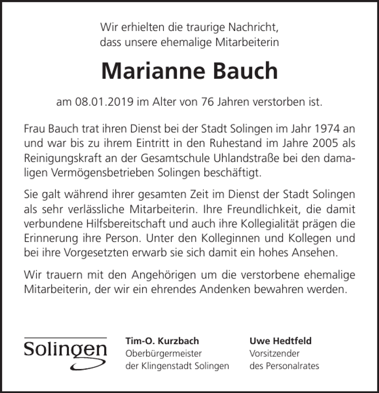 <p>Wir erhielten die traurige Nachricht,<br />dass unsere ehemalige Mitarbeiterin</p><p>Marianne Bauch<br />am 08.01.2019 im Alter von 76 Jahren verstorben ist.<br />Frau Bauch trat ihren Dienst bei der Stadt Solingen im Jahr 1974 an<br />und war bis zu ihrem Eintritt in den Ruhestand im Jahre 2005 als<br />Reinigungskraft an der Gesamtschule Uhlandstraße bei den damaligen Vermögensbetrieben Solingen beschäftigt.<br />Sie galt während ihrer gesamten Zeit im Dienst der Stadt Solingen<br />als sehr verlässliche Mitarbeiterin. Ihre Freundlichkeit, die damit<br />verbundene Hilfsbereitschaft und auch ihre Kollegialität prägen die<br />Erinnerung ihre Person. Unter den Kolleginnen und Kollegen und<br />bei ihre Vorgesetzten erwarb sie sich damit ein hohes Ansehen.<br />Wir trauern mit den Angehörigen um die verstorbene ehemalige<br />Mitarbeiterin, der wir ein ehrendes Andenken bewahren werden.</p><p>Tim-O. Kurzbach<br />Oberbürgermeister<br />der Klingenstadt Solingen</p><p>Uwe Hedtfeld<br />Vorsitzender<br />des Personalrates</p>