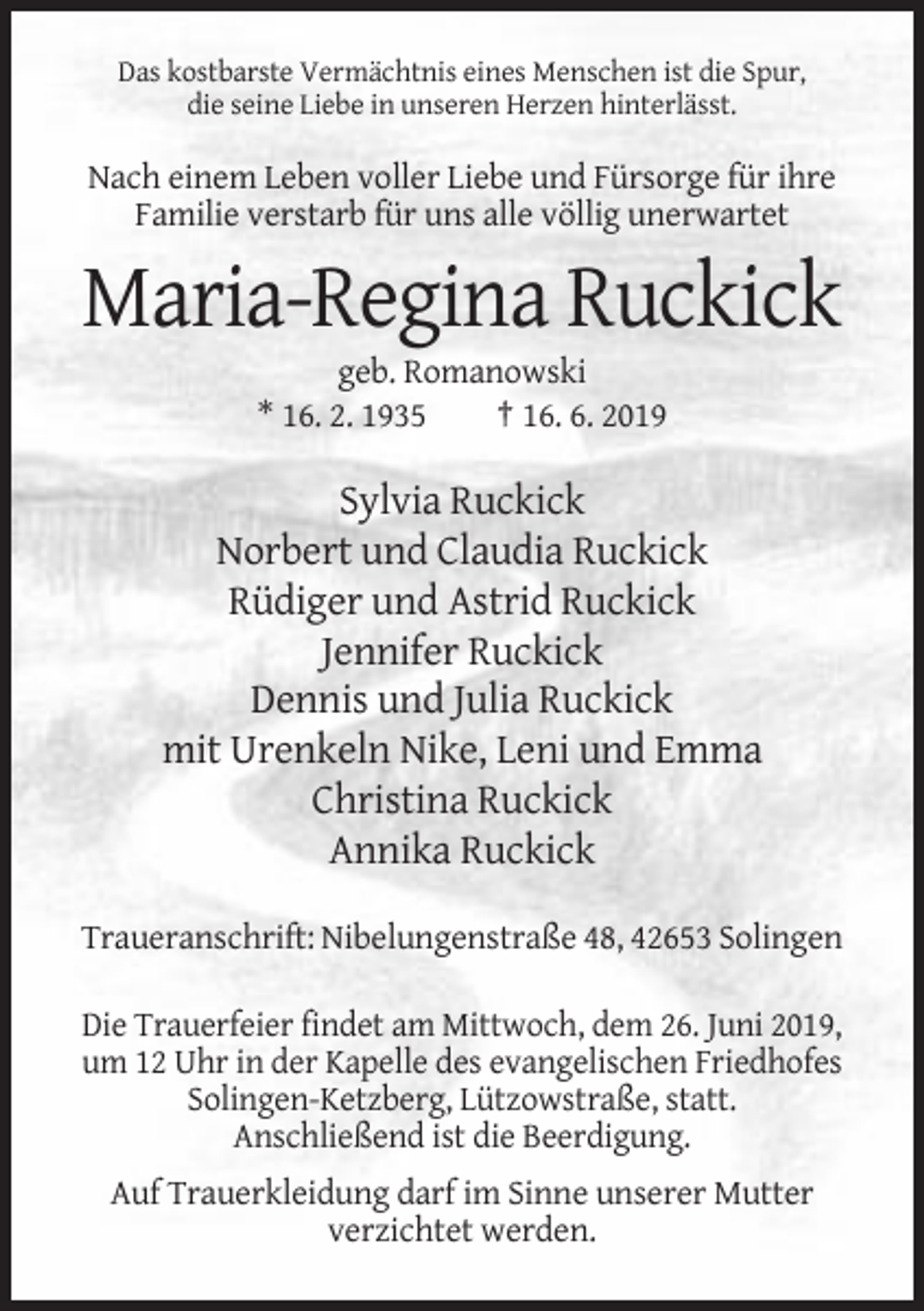 <p>Das kostbarste Vermächtnis eines Menschen ist die Spur,<br />die seine Liebe in unseren Herzen hinterlässt.</p><p>Nach einem Leben voller Liebe und Fürsorge für ihre<br />Familie verstarb für uns alle völlig unerwartet</p><p>Maria-Regina Ruckick<br />geb. Romanowski<br />* 16. 2. 1935<br />† 16. 6. 2019</p><p>Sylvia Ruckick<br />Norbert und Claudia Ruckick<br />Rüdiger und Astrid Ruckick<br />Jennifer Ruckick<br />Dennis und Julia Ruckick<br />mit Urenkeln Nike, Leni und Emma<br />Christina Ruckick<br />Annika Ruckick<br />Traueranschrift: Nibelungenstraße 48, 42653 Solingen<br />Die Trauerfeier findet am Mittwoch, dem 26. Juni 2019,<br />um 12 Uhr in der Kapelle des evangelischen Friedhofes<br />Solingen-Ketzberg, Lützowstraße, statt.<br />Anschließend ist die Beerdigung.<br />Auf Trauerkleidung darf im Sinne unserer Mutter<br />verzichtet werden.</p>