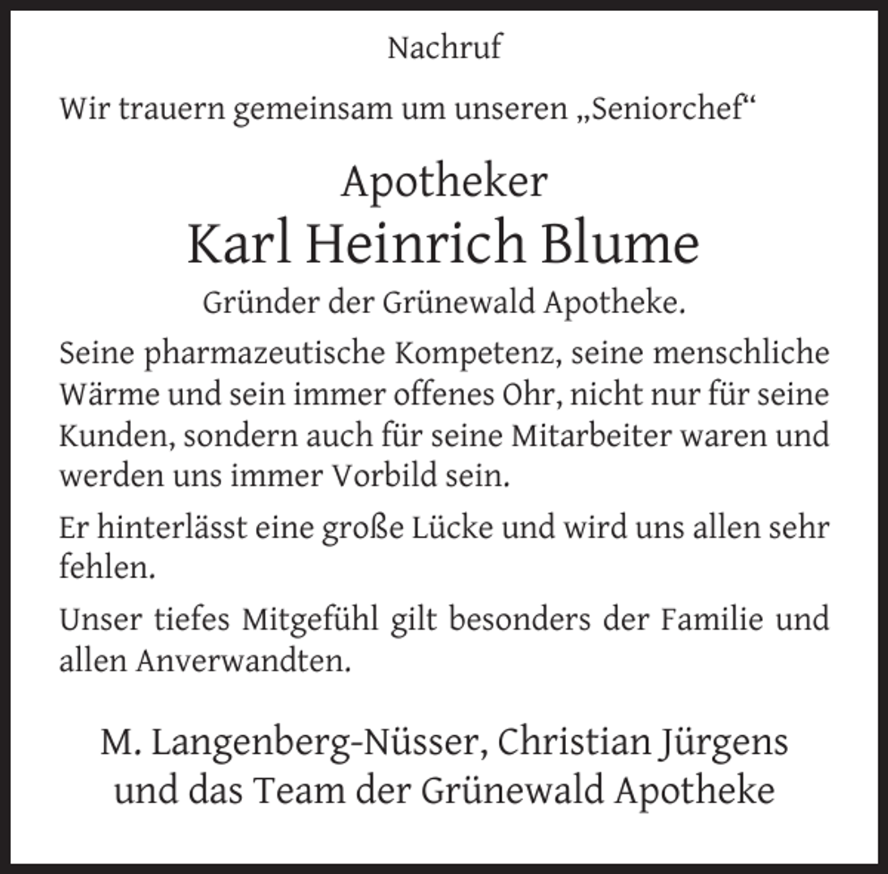 <p>Nachruf<br />Wir trauern gemeinsam um unseren „Seniorchef“</p><p>Apotheker</p><p>Karl Heinrich Blume</p><p>Gründer der Grünewald Apotheke.<br />Seine pharmazeutische Kompetenz, seine menschliche<br />Wärme und sein immer offenes Ohr, nicht nur für seine<br />Kunden, sondern auch für seine Mitarbeiter waren und<br />werden uns immer Vorbild sein.<br />Er hinterlässt eine große Lücke und wird uns allen sehr<br />fehlen.<br />Unser tiefes Mitgefühl gilt besonders der Familie und<br />allen Anverwandten.</p><p>M. Langenberg-Nüsser, Christian Jürgens<br />und das Team der Grünewald Apotheke</p>
