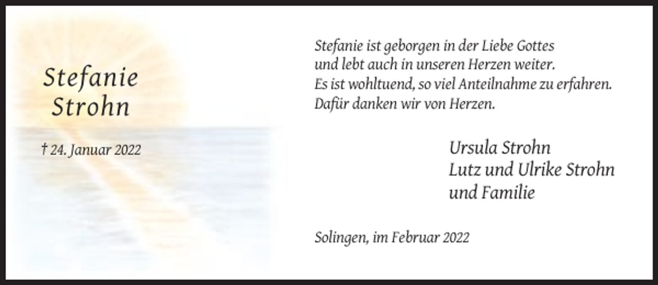 <p>Stefanie<br />Strohn<br />† 24. Januar 2022</p><p>Stefanie ist geborgen in der Liebe Gottes<br />und lebt auch in unseren Herzen weiter.<br />Es ist wohltuend, so viel Anteilnahme zu erfahren.<br />Dafür danken wir von Herzen.</p><p>Ursula Strohn<br />Lutz und Ulrike Strohn<br />und Familie<br />Solingen, im Februar 2022</p>