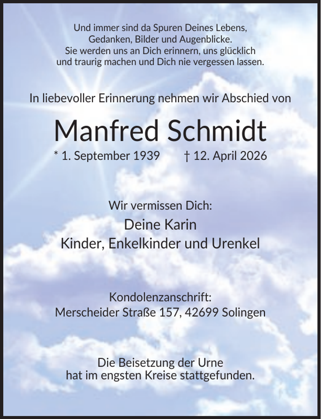 <p>Und immer sind da Spuren Deines Lebens,<br />Gedanken, Bilder und Augenblicke.<br />Sie werden uns an Dich erinnern, uns glücklich<br />und traurig machen und Dich nie vergessen lassen.</p><p>In liebevoller Erinnerung nehmen wir Abschied von</p><p>Manfred Schmidt<br />* 1. September 1939</p><p>† 12. April 2026</p><p>Wir vermissen Dich:</p><p>Deine Karin<br />Kinder, Enkelkinder und Urenkel</p><p>Kondolenzanschrift:<br />Merscheider Straße 157, 42699 Solingen</p><p>Die Beisetzung der Urne<br />hat im engsten Kreise stattgefunden.</p>