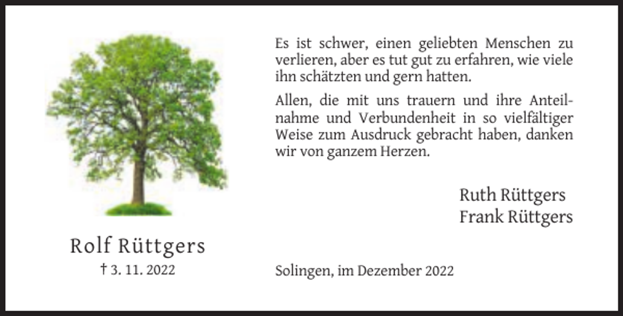 <p>Es ist schwer, einen geliebten Menschen zu<br />verlieren, aber es tut gut zu erfahren, wie viele<br />ihn schätzten und gern hatten.<br />Allen, die mit uns trauern und ihre Anteilnahme und Verbundenheit in so vielfältiger<br />Weise zum Ausdruck gebracht haben, danken<br />wir von ganzem Herzen.</p><p>Ruth Rüttgers<br />Frank Rüttgers</p><p>Rolf Rüttgers<br />† 3. 11. 2022</p><p>Solingen, im Dezember 2022</p>